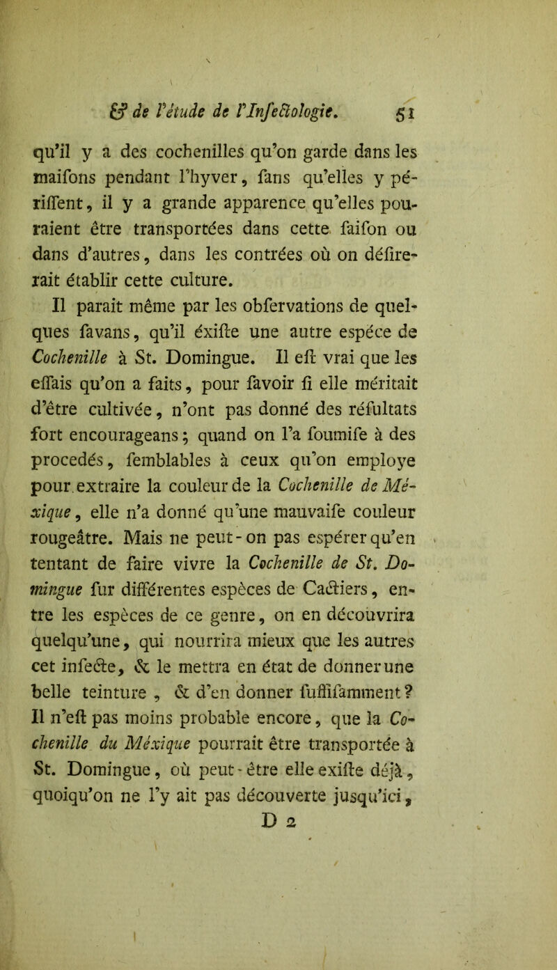 qu’il y a des cochenilles qu’on garde dans les maifons pendant l’hyver, fans qu’elles y pé- rilfent, il y a grande apparence qu’elles pou- raient être transportées dans cette, faifon ou dans d’autres, dans les contrées où on délire- rait établir cette culture. Il parait même par les obfervations de quel- ques favans, qu’il éxifte une autre espece de Cochenille à St. Domingue. Il ell vrai que les elfais qu’on a faits, pour favoir li elle méritait d’être cultivée, n’ont pas donné des réfultats fort encourageans ; quand on l’a foumife à des procédés, femblables à ceux qifon employé pour extraire la couleur de la Cochenille de Me- xique , elle n’a donné qu’une mauvaife couleur rougeâtre. Mais ne peut-on pas espérer qu’en tentant de faire vivre la Cochenille de St. Do- mingue fur différentes espèces de Cahiers, en- tre les espèces de ce genre, on en découvrira quelqu’une, qui nourrira mieux que les autres cet infeéte, & le mettra en état de donner une belle teinture , & d’en donner fufllfamment ? Il n’eft pas moins probable encore, que la Co- chenille du Mexique pourrait être transportée à St. Domingue, où peut-être elleexifte déjà, quoiqu’on ne l’y ait pas découverte jusqu’ici, D 2