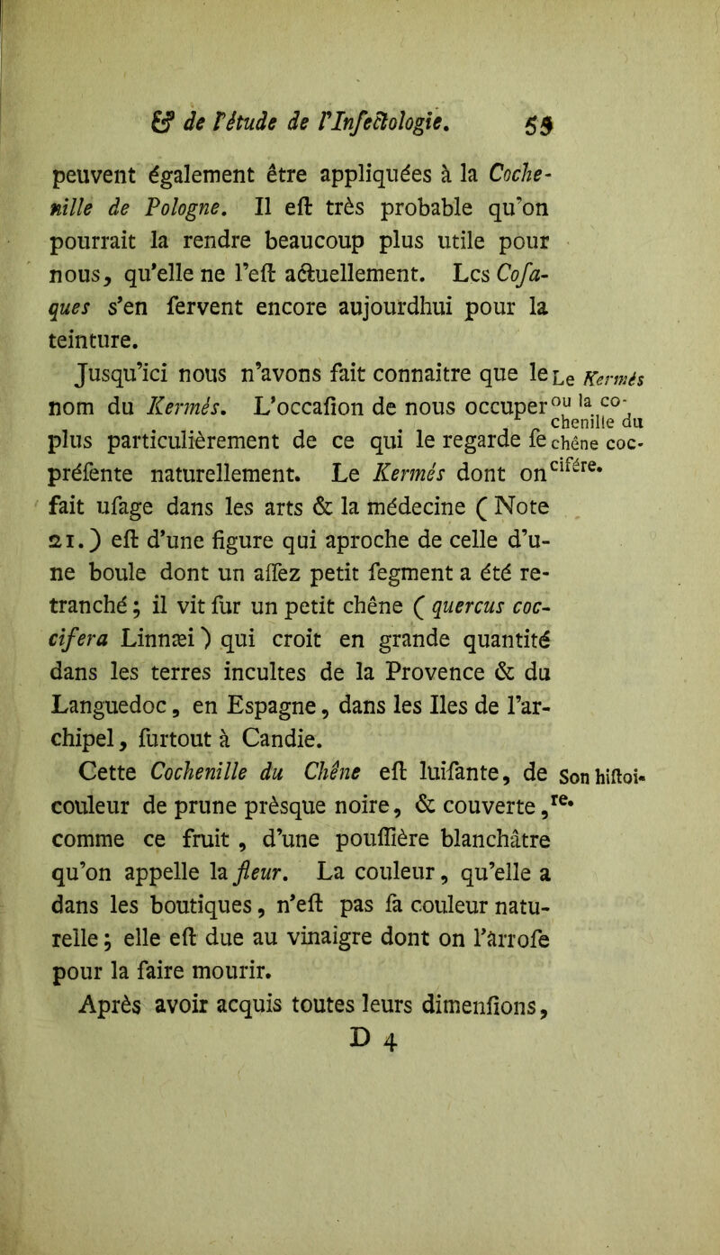 peuvent également être appliquées à la Coche- nille de Pologne. Il eft très probable qu’on pourrait la rendre beaucoup plus utile pour nous, qu’elle ne l’eft actuellement. Les Cofti- que s s’en fervent encore aujourdhui pour la teinture. Jusqu’ici nous n’avons fait connaitre que leLe Kermès nom du Kermès. L’occafion de nous occuper0,11 la.,C0‘ chenille du plus particulièrement de ce qui le regarde fe chêne coc- préfente naturellement. Le Kermès dont onclfére* fait ufage dans les arts & la médecine ( Note ai.) d’une figure qui aproche de celle d’u- ne boule dont un alfez petit fegment a été re- tranché ; il vit fur un petit chêne ( quercus coc- cifera Linnæi ) qui croit en grande quantité dans les terres incultes de la Provence 6c du Languedoc, en Espagne, dans les Iles de l’ar- chipel , furtout à Candie. Cette Cochenille du Chêne eft luifante, de Sonhiftoi- couleur de prune prèsque noire, & couverte ,re* comme ce fruit , d’une pouffière blanchâtre qu’on appelle la fleur. La couleur, qu’elle a dans les boutiques, n’eft pas fa couleur natu- relle ; elle eft due au vinaigre dont on fârrofe pour la faire mourir. Après avoir acquis toutes leurs dimenfions,