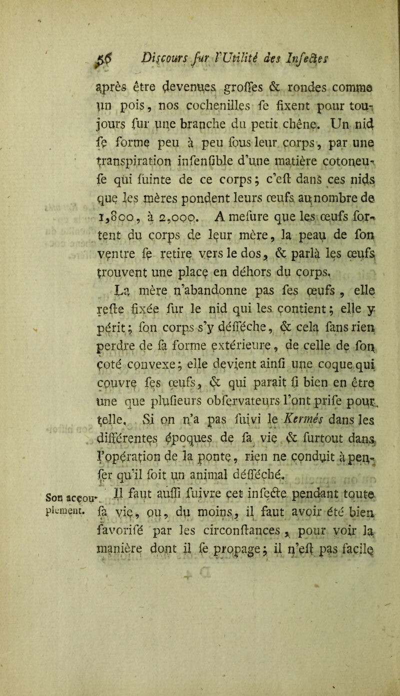 3près être Revenues greffes & rondes comme pn pois, nos cochenilles fe fixent pour tou- jours fur une branche du petit chêne. Un nid fe forme peu à peu fous leur corps, pa.r une transpiration infenfible d’une matière cotoneu- fe qui fuinte de ce corps ; c’efi: dans ces nids que les mères pondent leurs œufs au,nombre de i,8oo, à 2,009. A mefure que les œufs for- tent du çorps de leur mère, la peau de fon ventre fe retire vers le dos , & parla les œufs trouvent une place en dehors du çorps, La mère n’abandonne pas fes œufs , elle relie fixée fur le nid qui les contient ; elle y périt; fon corps s’y défféche, <Sc cela fans rien perdre de fa forme extérieure, de celle de fon çoté convexe; elle devient ainfi une coque qui couvre fçs œufs, & qui parait fi bien en être une que plufieurs obfervateuxs l’ont prife pour, telle. Si on n’a pas fuivi le Kermès dans les différentes époques de fa vie 6c furtout dans l’opération de la pontç, rien ne conduit à peu- fer qu’il foit un animal défféçhé* Sonacçou- Jft faut auffi fuivre çet infefte. pendant toute plument, fà yie, ou, du moins, il faut avoir été bien favorifé par les circonfiances , pour voir la manière dont il fe propage ; il n’eff pas facile