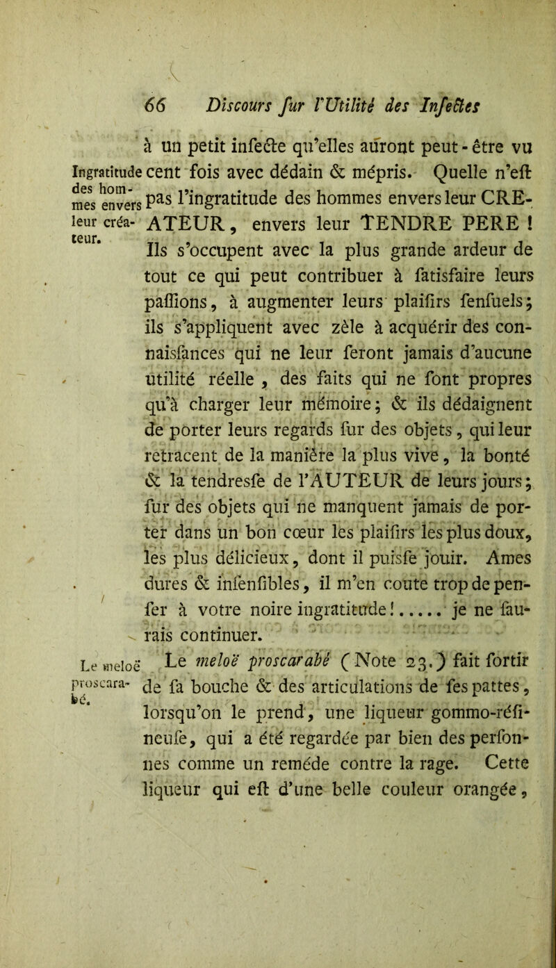 à un petit infecte qu’elles auront peut - être vu Ingratitude cent fois avec dédain & mépris. Quelle n’eft mes envers Pas l’ingratitude des hommes envers leur CRE- leur créa- ATEUR, envers leur TENDRE PERE ! Ils s’occupent avec la plus grande ardeur de tout ce qui peut contribuer à fatisfaire leurs pallions, à augmenter leurs plailîrs fenfuels; ils s’appliquent avec zèle à acquérir des con- naisfances qui ne leur feront jamais d’aucune utilité réelle , des faits qui ne font propres qu’à charger leur mémoire ; & ils dédaignent de porter leurs regards fur des objets, qui leur retracent de la manière la plus vive, la bonté & la tendresfe de Y AUTEUR de leurs jours; fur des objets qui ne manquent jamais de por- ter dans un bon cœur les plaifirs les plus doux, les plus délicieux, dont il puisfe jouir. Ames dures & infenfibles, il m’en coûte tropdepen- fer à votre noire ingratitude !..... je ne {au- rais continuer. Lemeioë Le meloë proscarabé (Note 23.) fait for tir proscara- c]ô fa bouche & des articulations de fes pattes, lorsqu’on Te prend, une liqueur gommo-réfi- neufe, qui a été regardée par bien des perfon- nes comme un remède contre la rage. Cette liqueur qui eft d’une belle couleur orangée,