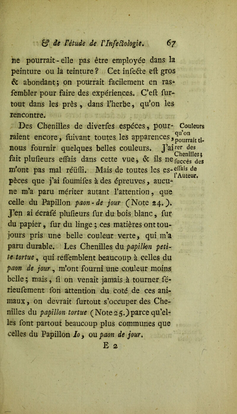 ne pourrait - elle pas être employée dans la peinture ou la teinture ? Cet infefte eft gros & abondant; on pourrait facilement en ras- fembler pour faire des expériences, Ceft fur- tout dans les près , dans l’herbe , qu’on les rencontre. Des Chenilles de diverfes espèces, pour- Couleurs raient encore, fuivant toutes les apparences,pourraitti- nous fournir quelques belles couleurs, J’airer des fait plufieurs eflais dans cette vue; & ils ne^ccèfdes m'ont pas mal réüfln Mais de toutes les pèces que j’ai foumifes à des épreuves, aucu- ne m’a paru mériter autant l’attention, que celle du Papillon paon-de jour (Note 24*). J’en ai écrafé plufieurs fur du bois blanc, fur du papier, fur du linge ; ces matières ont tou- jours pris une belle couleur verte, qui m’a paru durable. Les Chenilles du papillon peti- te tortue, qui relfemblent beaucoup à celles du paon de jour, m’ont fourni une couleur moins belle ; mais, fi on venait jamais à tourner fé- rieufement fon attention du coté de ces ani- maux , on devrait furtout s’occuper des Che- nilles du papillon tortue (Note 25.) parce qu’el- les font partout beaucoup plus communes que celles du Papillon Io , ou paon de jour,