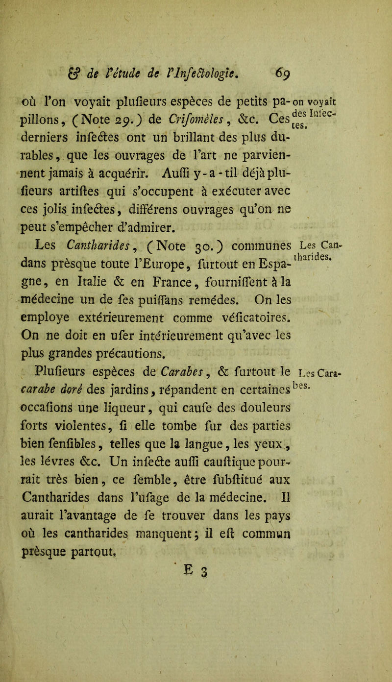 où l’on voyait plufieurs espèces de petits pa-on voyaît pillons, (Note 29.) de Crifomèles, &c. Ces^1316^ derniers infeéles ont un brillant des plus du- rables , que les ouvrages de l’art ne parvien- nent jamais à acquérir. Audi y - a - til déjà plu- sieurs artiftes qui s’occupent à exécuter avec ces jolis infectes, différens ouvrages qu’on ne peut s’empêcher d’admirer. Les Cantharides, (Note 30.) communes Les Can- dans prèsque toute l’Europe, furtout enEspa-ïhaiides‘ gne, en Italie & en France, fournirent à la médecine un de fes puifîans remèdes. On les employé extérieurement comme véficatoires. On ne doit en ufer intérieurement qu’avec les plus grandes précautions. Plufieurs espèces de Carabes, & furtout le Les tara* carabe doré des jardins, répandent en certainesb2S> occafion^ une liqueur, qui caufe des douleurs forts violentes, li elle tombe fur des parties bien fenfibles, telles que la langue, les yeux, les lèvres &c. Un infeéle auiïi cauftique pour- rait très bien, ce femble, être fubftitué aux Cantharides dans l’ufage de la médecine. Il aurait l’avantage de fe trouver dans les pays où les cantharides manquent; il eft commun prèsque partout.