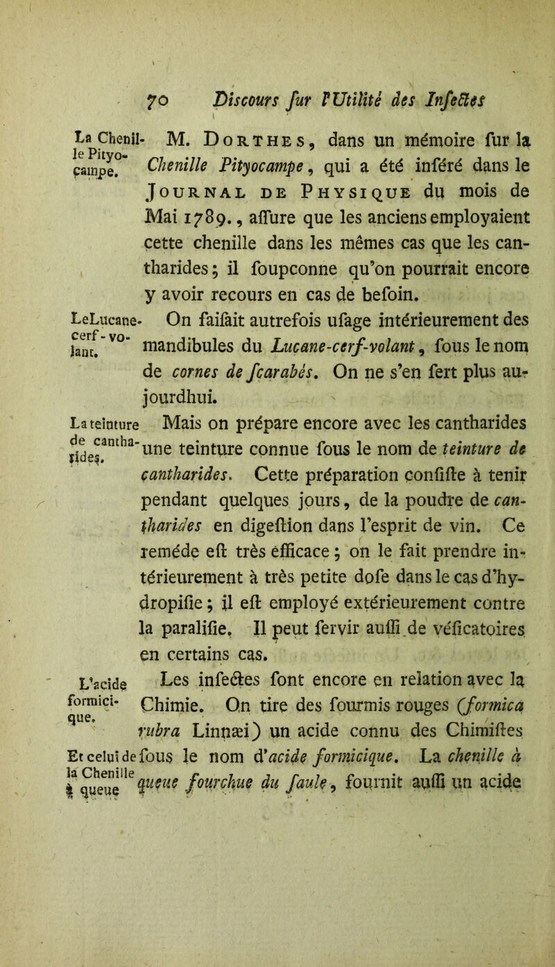 ta Chenil- M. Dorthes, dans un mémoire fur la campe? Chenille Pityocampe, qui a été inféré dans le Journal de Physique du mois de Mai 1789., allure que les anciens employaient cette chenille dans les mêmes cas que les can- tharides ; il foupconne qu’on pourrait encore y avoir recours en cas de hefoin. LeLucane- On faifait autrefois ufage intérieurement des Jane.” V° mandibules du Lucane-cerf '-volant, fous le nom de cornes de fearabés. On ne s’en fert plus au- jourdhui. La teinture Mais on prépare encore avec les cantharides ^eJâmha'une teinture connue fous le nom de teinture de cantharides. Cette préparation çonlifle à tenir pendant quelques jours 9 de la poudre de can- tharides en digeftion dans l’esprit de vin. Ce remède eft très efficace ; on le fait prendre in- térieurement à très petite dofe dans le cas d’hy- dropifie ; il eft employé extérieurement contre la paralifie. 11 peut fervir auffi de véficatoires en certains cas. L’acide Les infeâes font encore en relation avec la font!ici- Chimie. On tire des fourmis rouges (formica mbra Linnæi) un acide connu des Chimiftes Et celui de fous le nom dyacide formicique. La chenille à queuelefourchue du faute, fournit auffi un acide