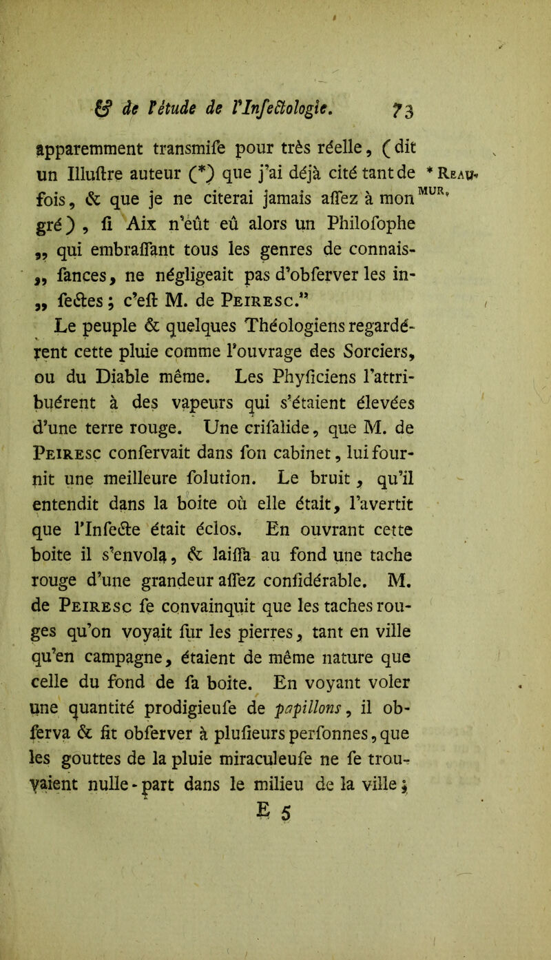 apparemment transmife pour très réelle, ( dit un Iliuftre auteur (*) que j’ai déjà cité tant de * Reau« fois, & que je ne citerai jamais aflez à monMUR' gré) , li Aix n’eût eû alors un Philofophe „ qui embrafîant tous les genres de connais- ,, fances, ne négligeait pas d’obferver les in- „ fe&es ; c’eft M. de Peiresc.” Le peuple & quelques Théologiens regardè- rent cette pluie comme l’ouvrage des Sorciers, ou du Diable même. Les Phyfîciens l’attri- buèrent à des vapeurs qui s’étaient élevées d’une terre rouge. Une crifalide, que M. de Peiresc confervait dans fon cabinet, lui four- îiit une meilleure folution. Le bruit, qu’il entendit dans la boite où elle était, l’avertit que Tlnfe&e était éclos. En ouvrant cette boite il s’envola , de laifîà au fond une tache rouge d’une grandeur allez confidérable. M. de Peiresc fe convainquit que les taches rou- ges qu’on voyait ilir les pierres, tant en ville qu’en campagne, étaient de même nature que celle du fond de fa boite. En voyant voler une quantité prodigieufe de papillons y il ob- ferva & fit obferver à plufieurs perfonnes, que les gouttes de la pluie miraculeufe ne fe trou- vaient nulle - part dans le milieu de la ville ;