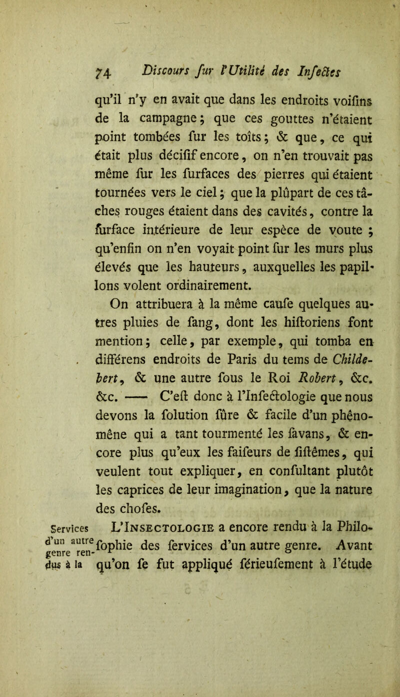 qu’il n’y en avait que dans les endroits voifins de la campagne; que ces gouttes n’étaient point tombées fur les toits; & que, ce qui était plus décifif encore, on n’en trouvait pas même fur les furfaces des pierres qui étaient tournées vers le ciel ; que la plupart de ces tâ- ches rouges étaient dans des cavités, contre la forface intérieure de leur espèce de voûte ; qu’enfin on n’en voyait point fur les murs plus élevés que les hauteurs, auxquelles les papil- Ions volent ordinairement. On attribuera à la même caufe quelques au- tres pluies de fang, dont les hiftoriens font mention; celle, par exemple, qui tomba en différens endroits de Paris du tems de Childe- bert9 & une autre fous le Roi Robert, &c. &c. C’eft donc à l’Infe&ologie que nous devons la folution fûre & facile d’un phéno- mène qui a tant tourmenté les favans, & en- core plus qu’eux les faifeurs de Mêmes, qui veulent tout expliquer, en confultant plutôt les caprices de leur imagination, que la nature des chofes. Services L’Insectologie a encore rendu à la Philo- d'un a^fophie des fervices d’un autre genre. Avant genre ren- r & dus à la qu’on fe fut appliqué férieufement à l’étude