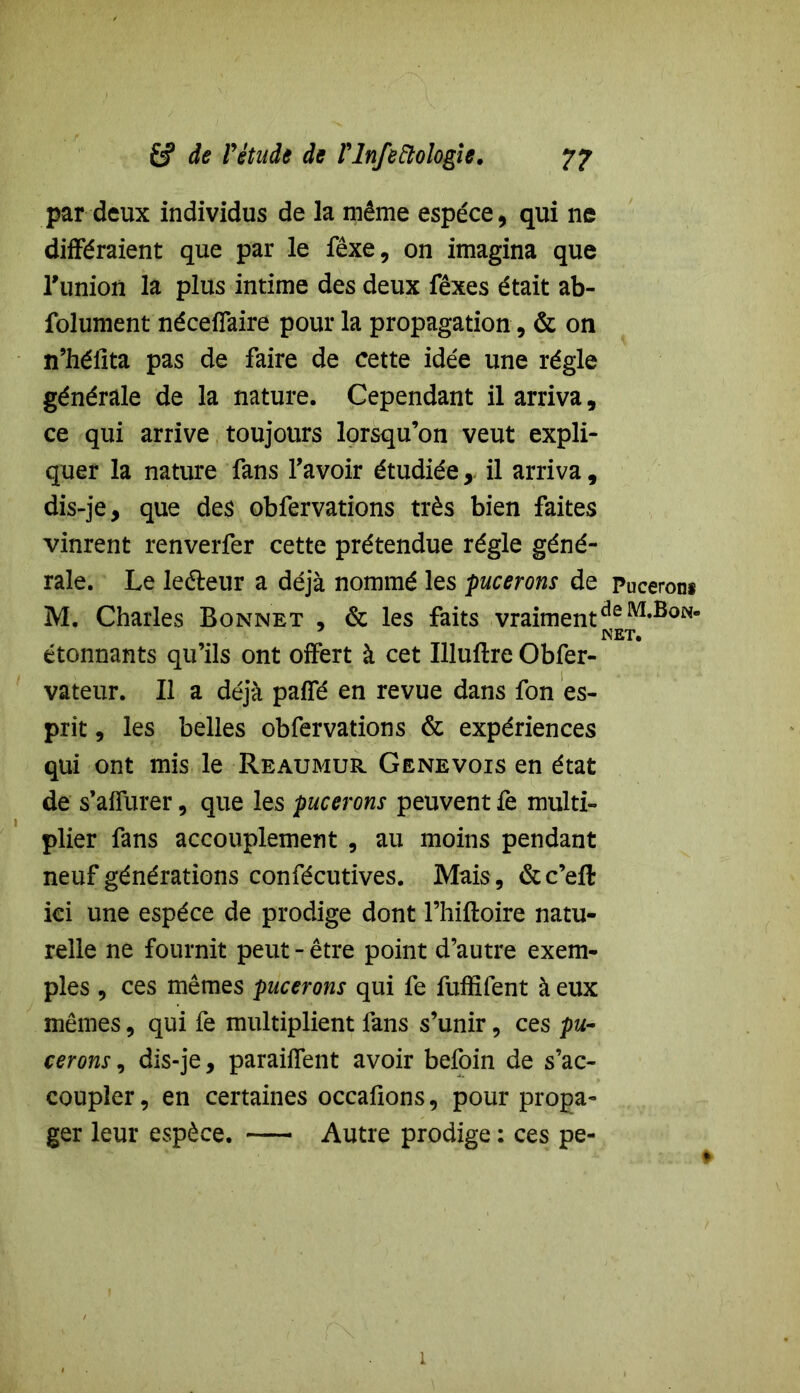 par deux individus de la même espece, qui ne différaient que par le fêxe, on imagina que Tunion la plus intime des deux fêxes était ab- folument néceffaire pour la propagation, & on n’hélita pas de faire de cette idée une régie générale de la nature. Cependant il arriva, ce qui arrive toujours lorsqu’on veut expli- quer la nature fans l’avoir étudiée,. il arriva, dis-je, que de$ obfervations très bien faites vinrent renverfer cette prétendue régie géné- rale. Le leéteur a déjà nommé les pucerons de Puceron* M. Charles Bonnet , & les faits vraimentdeM#BoN- étonnants qu’ils ont offert à cet Illuftre Obfer- vateur. Il a déjà paffé en revue dans fon es- prit , les belles obfervations & expériences qui ont mis le Reaumur Genevois en état de s’affurer, que les pucerons peuvent fe multi- plier fans accouplement , au moins pendant neuf générations confécutives. Mais, &c’eft ici une espèce de prodige dont l’hiftoire natu- relle ne fournit peut - être point d’autre exem- ples , ces mêmes pucerons qui fe fuffîfent à eux mêmes, qui fe multiplient fans s’unir, ces pu- cerons , dis-je, paraiffent avoir befoin de s’ac- coupler, en certaines occafions, pour propa- ger leur espèce. Autre prodige : ces pe-