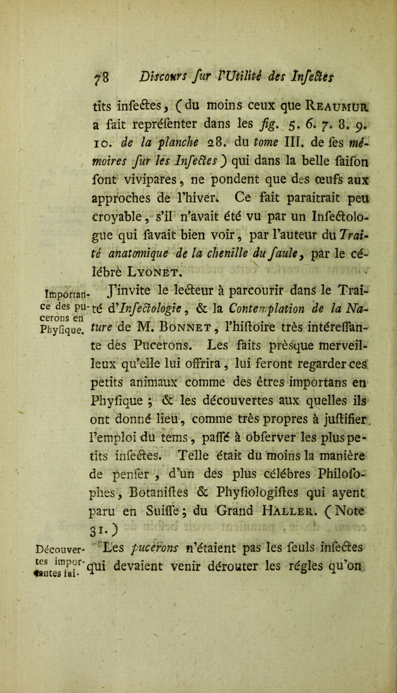 tits infe&es * ( du moins ceux que Reaümur a fait repréfenter dans les fig. 5. 6. 7. 8. 9. 10. de la flanche <28. du tome III. de fes mé- moires fur les Infeftes ) qui dans la belle faifon font vivipares , ne pondent que des œufs aux approches de l’hivér* Ce fait paraîtrait peu croyable , s’il n’avait été vu par un Infeélolo- gue qui favait bien voir, par l’auteur du Trai- té anatomique de la chenille du fauley par le cé- lébré Lyonet. Imponan- J’invite le leâeur à parcourir dans le Trai- ce des pu-té d'Infectologie, & la Contemplation de la Na- Pbyfique. ture de M. Bonnet , l’hiftoire très intéreflan- te des Pucerons. Les faits prèsque merveil- leux qu’elle lui offrira, lui feront regarder ces petits animaux comme des êtres importans en Phyfique ; & les découvertes aux quelles ils ont donné lieu, comme très propres à juftifier. l’emploi du tems, paifé à obferver les plus pe- tits infeftès. Telle était du moins la manière de penfer , d’un des plus célébrés Philofo- phes, Botaniftes & Phyfiologiftes qui ayent paru en Suilfe; du Grand Haller. (Note 3*0 Découver- Les pucerons n’étaient pas les feuls infeétes ^t^?r'qui devaient venir dérouter les régies qu’on