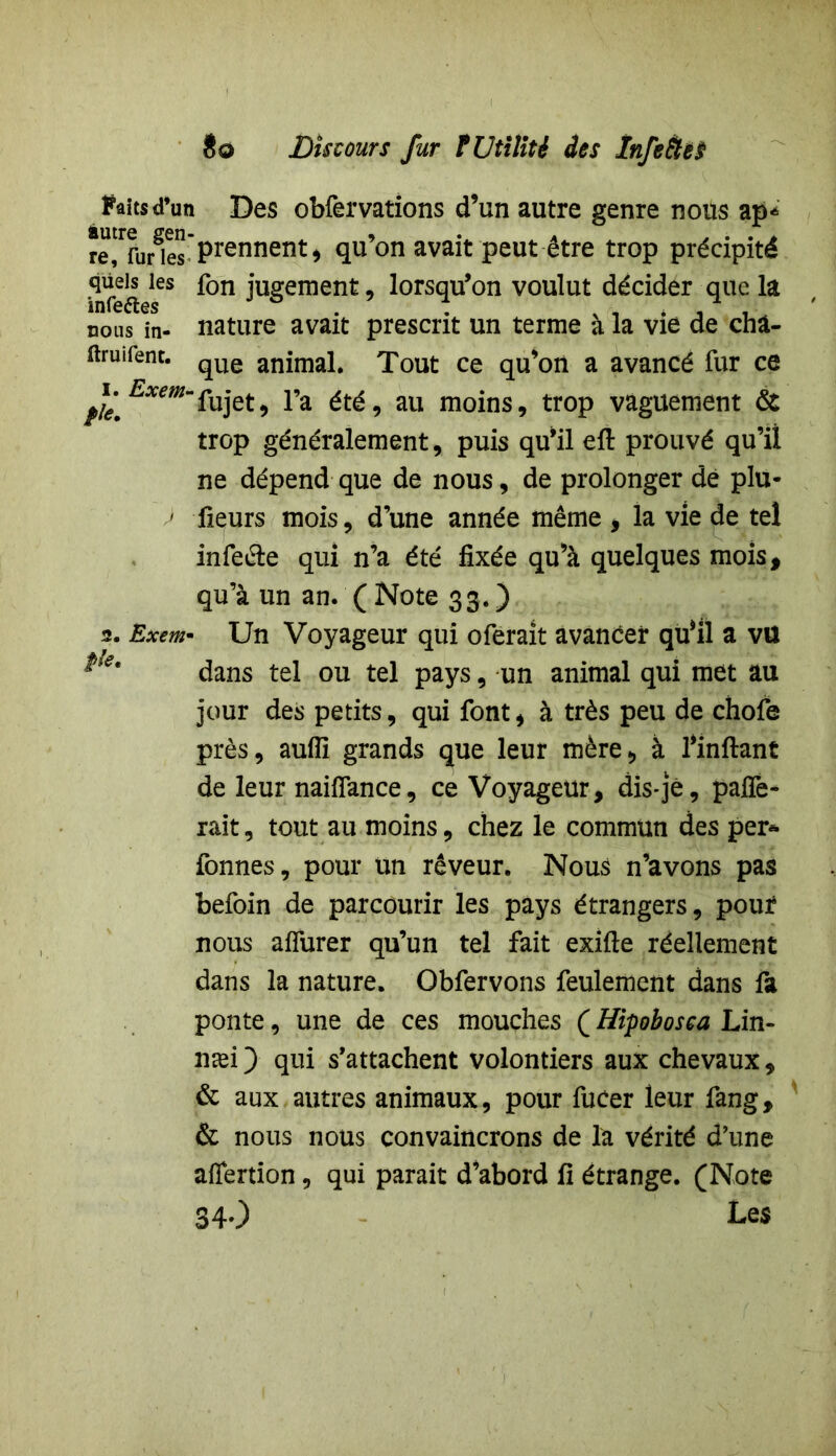 Faits d’un Des obfervations d’un autre genre nous ap* re!rfurgies Prennent^ qu’on avait peut être trop précipité infeftes* ^on iu£ement: ’ lorsqu’on voulut décider que la nous in- nature avait prescrit un ternie à la vie de cha- ftruifent. qUe animai# Tout ce qu’on a avancé fur ce ^i. £*m~fujet, l’a été, au moins, trop vaguement & trop généralement, puis qu’il eft prouvé qu’il ne dépend que de nous, de prolonger de plu- > fieurs mois, d’une année même , la vie de tel infefle qui n’a été fixée qu’à quelques mois, qu’à un an. ( Note 33. ) 2. Exem- Un Voyageur qui oferait avancer qu’il a vu dans tel ou tel pays, un animal qui met au jour des petits, qui font, à très peu de chofe près, aufli grands que leur mère, à l’inftant de leur naiflance, ce Voyageur, dis-jê, pafîè- rait, tout au moins, chez le commun des per* fonnes, pour un rêveur. Nous n’avons pas befoin de parcourir les pays étrangers, pouf nous aflurer qu’un tel fait exifte réellement dans la nature. Obfervons feulement dans fa ponte, une de ces mouches ( Hipobosea Lin- næi ) qui s’attachent volontiers aux chevaux, & aux autres animaux, pour fucer leur fang, & nous nous convaincrons de la vérité d’une aflertion, qui parait d’abord fi étrange. (Note 340 Les