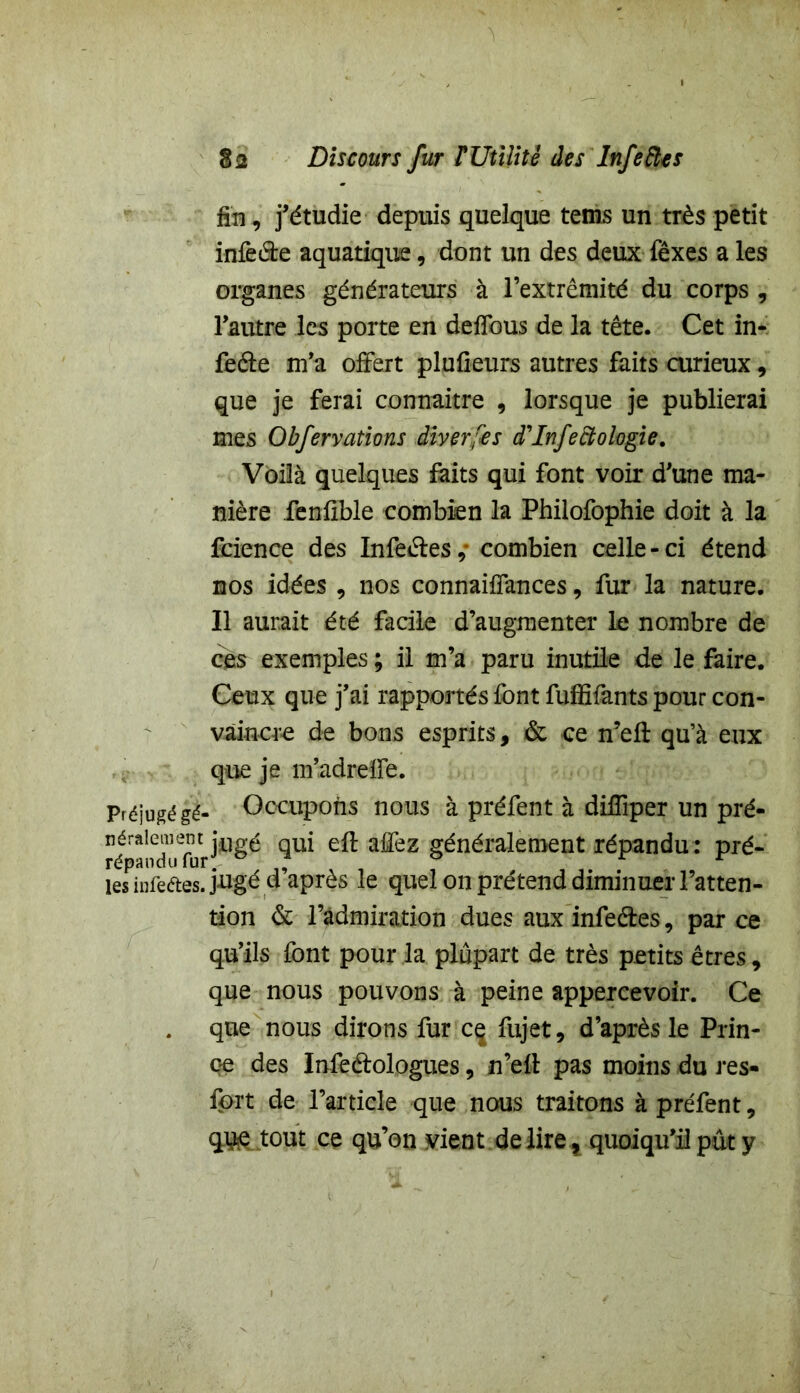 fin, j’étudie depuis quelque tems un très petit infeéte aquatique, dont un des deux fêxes a les organes générateurs à l’extrémité du corps , l’autre les porte en deflbus de la tête. Cet in- feéle m’a offert plufieurs autres faits curieux, que je ferai connaître 9 lorsque je publierai mes Obfervations diverses d'Infectohgie. Voilà quelques faits qui font voir d’une ma- nière fenfible combien la Philofophie doit à la fcience des Infeéles, combien celle-ci étend nos idées , nos connaiffances, fur la nature. Il aurait été facile d’augmenter le nombre de ces exemples ; il m’a paru inutile de le faire. Ceux que j’ai rapportés font fuffifants pour con- vaincre de bons esprits, & ce n’efl qu’à eux que je m’adreffe. Préjugé gé- Occupons nous à préfent à diffiper un pré- répândul^r^^^ ^ a^ez généralement répandu: pré- les infeétes. jugé d’après le quel on prétend diminuer l’atten- tion & l’admiration dues aux infe&es, par ce qu’ils font pour la plupart de très petits êtres, que nous pouvons à peine appercevoir. Ce que nous dirons fur cç fujet, d’après le Prin- ce des Infedologues , n’efl pas moins du res- fprt de l’article que nous traitons à préfent, quejout ce qu’on vient dé liré , quoiqu’il put y