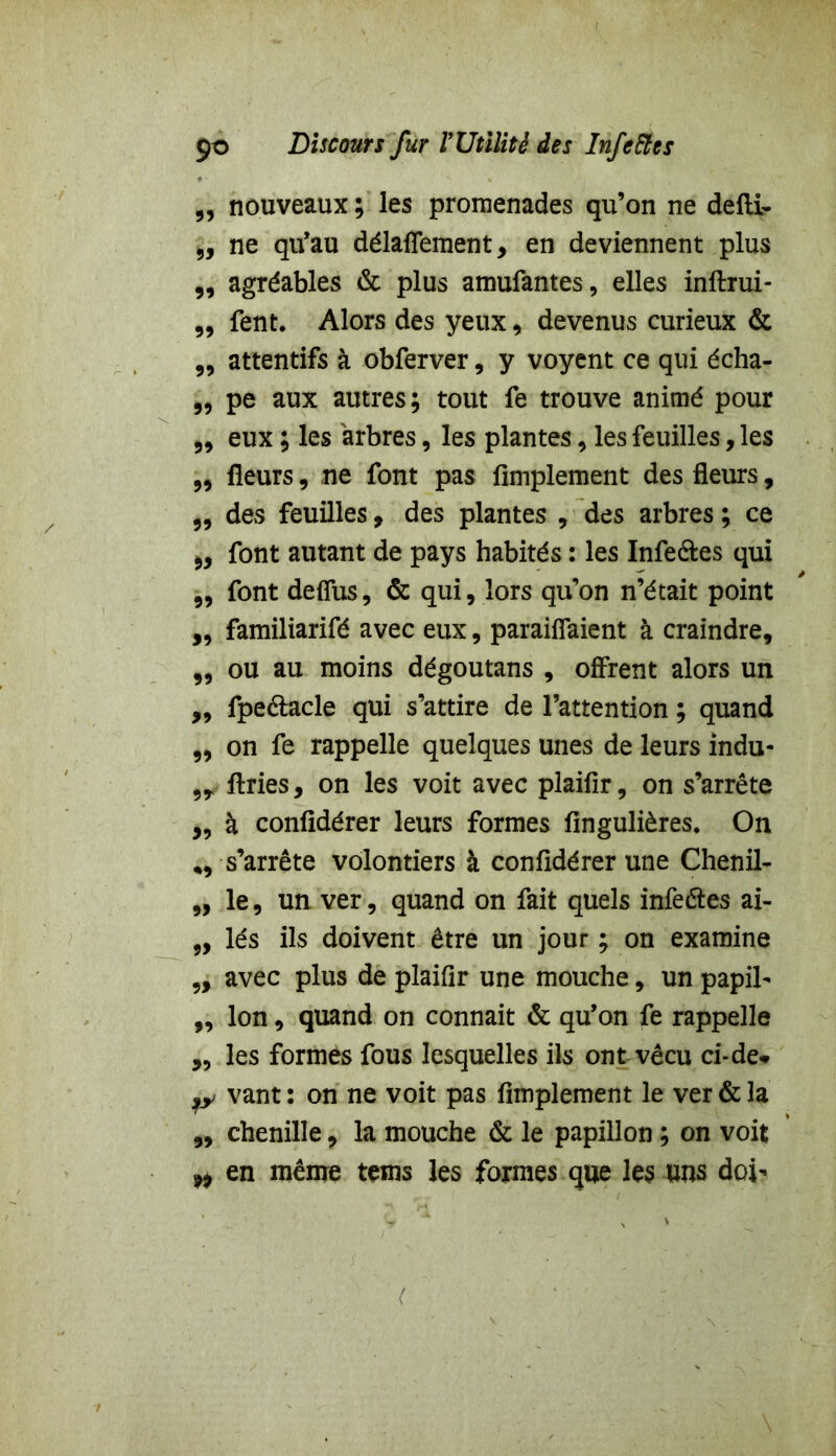 „ nouveaux ; les promenades qu’on ne defli- „ ne qu’au délaflement, en deviennent plus „ agréables & plus amufantes, elles inftrui- „ fent. Alors des yeux, devenus curieux & „ attentifs à obferver, y voyent ce qui écha- „ pe aux autres; tout fe trouve animé pour „ eux ; les arbres, les plantes , les feuilles, les „ fleurs, ne font pas Amplement des fleurs, „ des feuilles, des plantes , des arbres ; ce „ font autant de pays habités : les Infe&es qui „ font deflus, & qui, lors qu’on n’était point „ familiarifé avec eux, parafaient à craindre, „ ou au moins dégoutans , offrent alors un „ fpe&acle qui s’attire de l’attention ; quand ,, on fe rappelle quelques unes de leurs indu- 9T ftries, on les voit avec plaiflr, on s’arrête „ à confldérer leurs formes fingulières. On ,, s’arrête volontiers à confldérer une Chenil- „ le, un ver, quand on fait quels infeétes ai- ,, lés ils doivent être un jour ; on examine „ avec plus de plaiflr une mouche, un papil- ,, Ion, quand on connaît & qu’on fe rappelle ,, les formes fous lesquelles ils ont vécu ci-de* jy vant: on ne voit pas Amplement le ver & la „ chenille, la mouche & le papillon ; on voit ^ en même teins les formes que les uns doi-