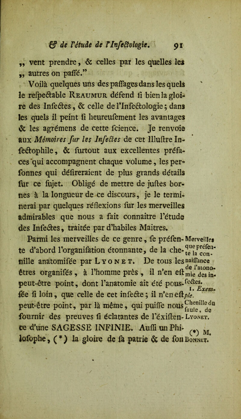 ,, vent prendre, & celles par les quelles les „ autres on paffé.” Voilà quelques uns des pafîages dans les quels le refpe&able Reaumur défend 11 bienlagloi- re des Infeéles, & celle de l’Infe&ologie ; dans les quels il peint fi heureufement les avantages & les agrémens de cette fcience. Je renvoie aux Mémoires fur les lnfeftes de cet Illuftre In- feftophile, & furtout aux excellentes préfa- ces *qui accompagnent chaque volume, les per- fonnes qui défireraient de plus grands détails fur ce fujet. Obligé de mettre de juftes bor- nes à la longueur de ce discours, je le termi- nerai par quelques réflexions fur les merveilles admirables que nous a fait connaître l’étude des Infe&es, traitée par d’habiles Maîtres* Parmi les merveilles de ce genre, fe préfen- Merveilles te d’abord l’organifation étonnante, de la che-jeu^p^^ nille anatomifée par Lyon et. De tous les «avance êtres organifés , à l’homme près, il n’en eftmje peut-être point, dont l’anatomie ait été pous-fe^eJ; fée fi loin, que celle de cet infeéte; il n’en eft/>/<?, peut-être point, par là même, qui puifîe n°us^in^u fournir des preuves fi éclatantes de l’éxiften- Lyonet. ce d’une SAGESSE INFINIE. AufîiunPhi- lofophe, (*) la gloire de fa patrie & de fonBonnet/ /