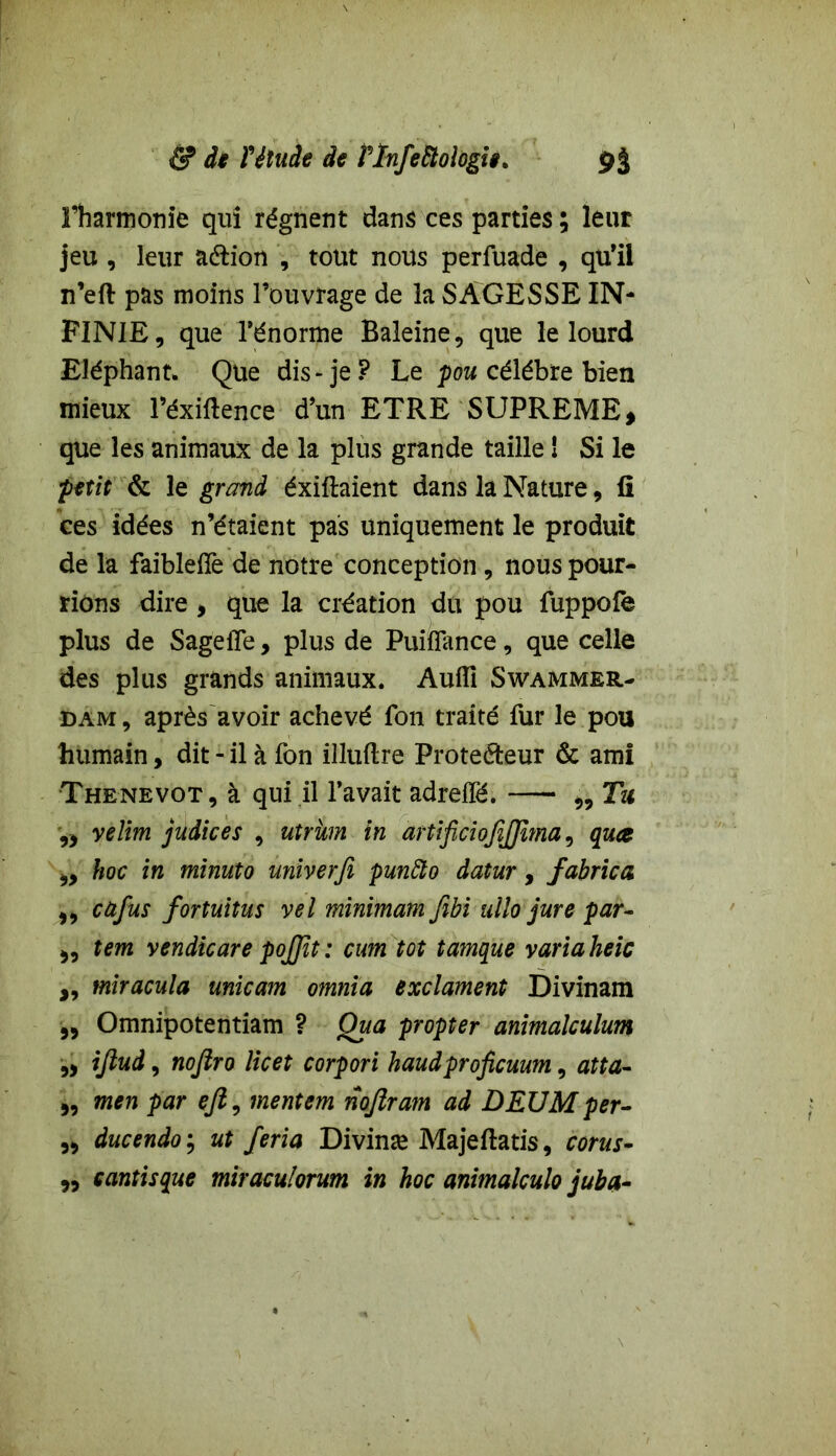 l’harmonie qui régnent dans ces parties ; leur jeu , leur a&ion , tout nous perfuade , qu’il n’eft pas moins l’ouvrage de la SAGESSE IN- FINIE, que l’énorme Baleine, que le lourd Eléphant. Que dis-je? Le pou célébré bien mieux l’éxiftence d’un ETRE SUPREME » que les animaux de la plus grande taille 1 Si le petit & le grand éxiftaient dans la Nature, fi ces idées n’étaient pas uniquement le produit de la faiblefîè de notre conception, nous pour- rions dire , que la création du pou fuppofe plus de Sage fie, plus de Puiflance , que celle des plus grands animaux. Aufîi Swammer- dam , après avoir achevé Ton traité fur le pou humain, dit - il à fon illuflre Proteéteur & ami Thenevot , à qui il l’avait adreffë. „ Tu velim judices , utrkm in artificiojîjjîma, quce 9> hoc in minuto univerfi punfto datur, fabrica ,, cafus fortuitus vel minimam fibi ullo jure par- >, tem vendicare pojjït : cum tôt tamque varia heic ,, miracula unicam omnia exclament Divinam ,, Omnipotentiam ? Qua propter animalculum „ ijlud, nojlro licet corpori haudproficuum, atta- „ men par ejl, mentem nojlram ad DEUM per- 5, ducendo ; ut feria Divinæ Majeftatis, corus- „ çantisque miraculorum in hoc animalculo juba-