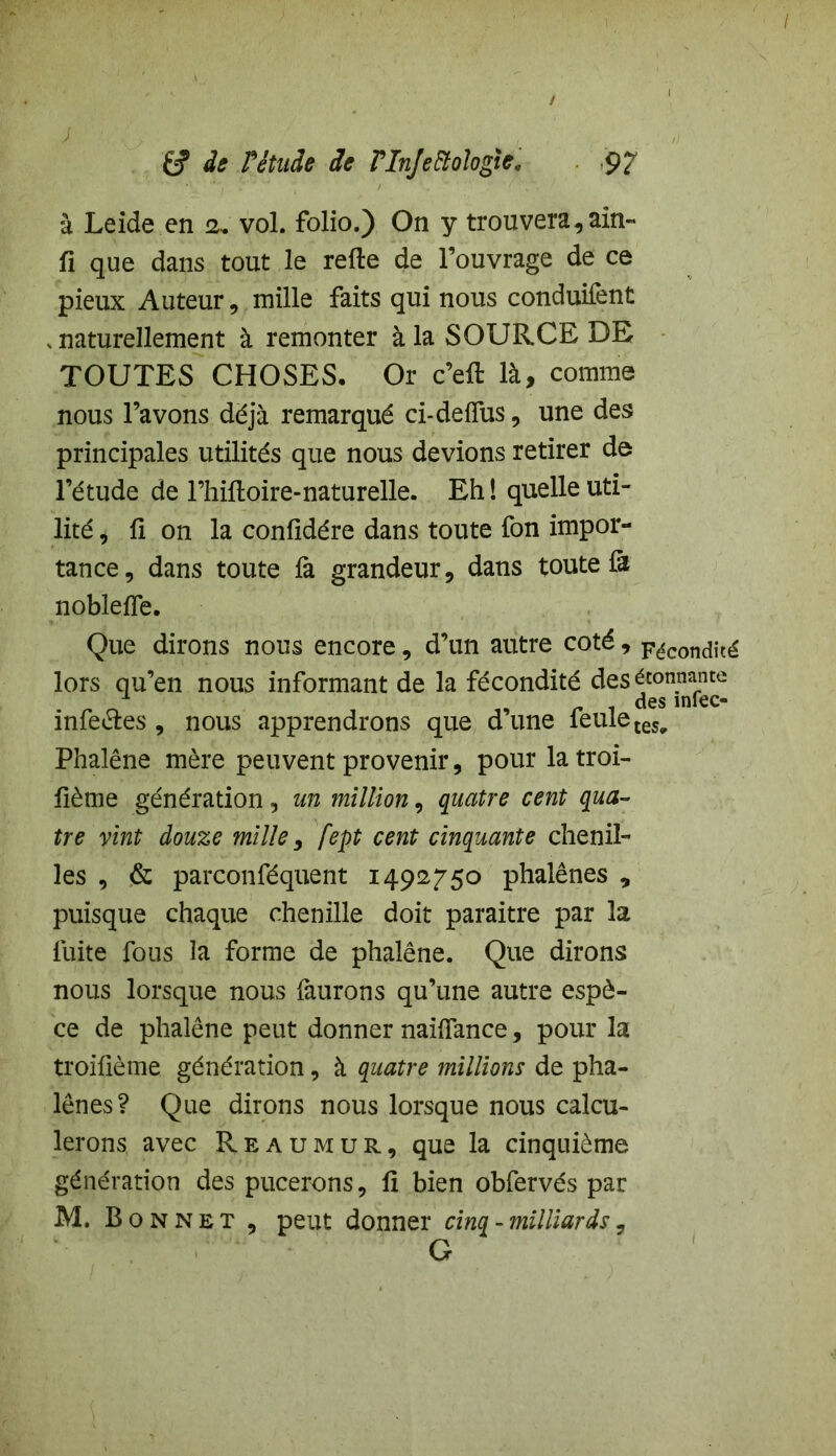 Êf de Pêtude de Plnjeftologie. 9? à Leide en 2, vol. folio.) On y trouvera, ain- fi que dans tout le refte de l’ouvrage de ce pieux Auteur, mille faits qui nous conduifcnt , naturellement à remonter à la SOURCE DE TOUTES CHOSES, Or c’eft là, comme nous l’avons déjà remarqué ci-deflus, une des principales utilités que nous devions retirer de l’étude de l’hiftoire-naturelle. Eh! quelle uti- lité , û on la confîdére dans toute fon impor- tance, dans toute fa grandeur, dans toute là noblelfe. Que dirons nous encore, d’un autre coté, Fécondité lors qu’en nous informant de la fécondité des étonnante infe&es , nous apprendrons que d’une feule tes^ Phalène mère peuvent provenir, pour latroi- lième génération, un million, quatre cent qua- tre vint douze mille, fept cent cinquante chenil- les , & parconféquent 1492750 phalènes , puisque chaque chenille doit paraître par la fuite fous la forme de phalène. Que dirons nous lorsque nous faurons qu’une autre espè- ce de phalène peut donner naifïance, pour la troifième génération, à quatre millions de pha- lènes? Que dirons nous lorsque nous calcu- lerons avec Reaumur, que la cinquième génération des pucerons, fi bien obfervés par M. Bonnet , peut donner cinq - milliards, G