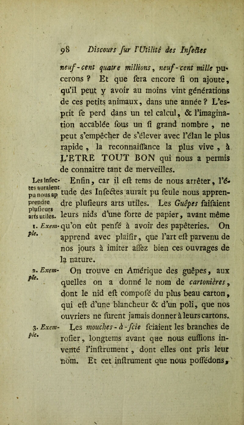 5>8 Discours fur T Utilité des Infeftcs neuf-cent quatre millions, neuf-cent mille pu- cerons ? Et que fera encore fi on ajoute, qu’il peut y avoir au moins vint générations de ces petits animaux, dans une année ? L’es- prit fe perd dans un tel calcul, & l’imagina- tion accablée fous un fi grand nombre , ne peut s’empêcher de s’élever avec l’élan le plus rapide , la reconnailfance la plus vive , à L’ETRE TOUT BON qui nous a permis de connaitre tant de merveilles. Les infec- Enfin, car il eft tems de nous arrêter, l’é- pu nou^ap1 tude des Infeétes aurait pu feule nous appren- prendre dre plufieurs arts utiles. Les Guêpes faifaient arTsutiles, leurs nids d’une forte de papier, avant même 1. Exem- qu’on eût penfé à avoir des papêteries. On *le' apprend avec plaifir, que l’art eft parvenu de nos jours à imiter affez bien ces ouvrages de la nature. 2. Exem- On trouve en Amérique des guêpes, aux quelles on a donné le nom de cartonières 9 dont le nid eft compofé du plus beau carton, qui eft d’une blancheur & d’un poli, que nos ouvriers ne furent jamais donner à leurs cartons. 3. Exem- Les mouches - à-fcie fciaient les branches de rofier, longtems avant que nous euflions in- venté l’inftrument , dont elles ont pris leur nom. Et cet infiniment que nous poffédons. V