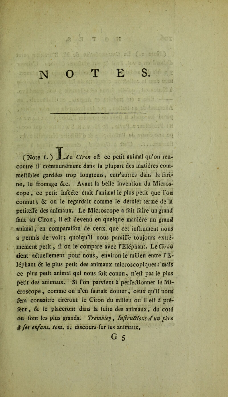 notes. _ (Note I.) JL/e Ciron efl: ce petit animal qu’on ren- contre fi communément dans la plupart des matières com- meftibles gardées trop longtems, entr’autres dans la fari- ne, le fromage &c. Avant la belle invention du Micros- cope , ce petit infeCte était l’animal le plus petit que l'on connut ; & on le regardait comme le dernier terme de la petiteffe des animaux. Le Microscope a fait faire un grand faut au Ciron, il efl: devenu en quelque manière un grand animal, en comparaifon de ceux, que cet inflrument nous a permis de voir; quoiqu’il nous paraifle toujours extrê- mement petit, fi on le compare avec l’Eléphant. Le Ciron tient actuellement pour nous, environ le milieu entre l’E- léphant & le plus petit des animaux microscopiques: mais ce plus petit animal qui nous foit connu, n’eft pas le plus petit des animaux. Si l’on parvient à perfectionner le Mi- croscope , comme on n’en faurait douter, ceux qu’il nous fera connaître tireront le Ciron du milieu ou il elt à pré- fent, & le placeront dans la fuite des animaux, du coté ou font les plus grands. Tremblcy, Inftruftions d'un pète à fes cnfam. tom. i. discours fur les animaux. G 5