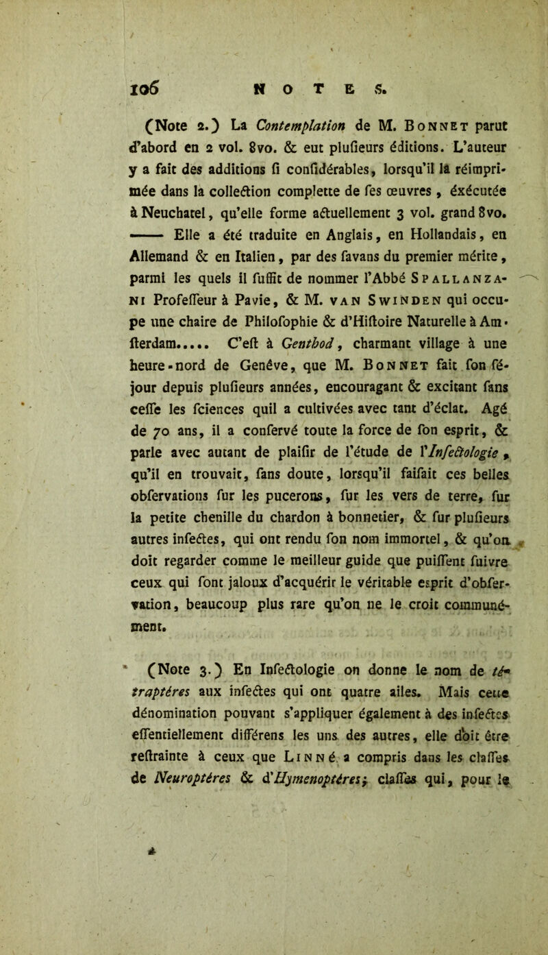 (Note 2.) La Contemplation de M. Bonnet parut d’abord en 2 vol. 8vo. & eut plufieurs éditions. L’auteur y a fait des additions fi confidérables, lorsqu’il la réimpri- mée dans la collection complette de fes oeuvres , éxécutée à Neuchâtel, qu’elle forme actuellement 3 vol. grand 8vo. — Elle a été traduite en Anglais, en Hollandais, en Allemand & en Italien, par des favans du premier mérite, parmi les quels il fuffit de nommer l’Abbé Spallanza- ni Profefieur à Pavie, & M. van Swinden qui occu- pe une chaire de Philofophie & d’Hiftoire Naturelle à Am • fterdam C’eft à Gentbod, charmant village à une heure-nord de Genève, que M. Bonnet fait fon fé- jour depuis plufieurs années, encouragant & excitant fans cefîe les fciences quil a cultivées avec tant d’éclat. Agé de 70 ans, il a confervé toute la force de fon esprit, & parle avec autant de plaifir de l’étude de l'Infeàologie , qu’il en trouvait, fans doute, lorsqu’il faifait ces belles obfervations fur les pucerons, fur les vers de terre, fur la petite chenille du chardon à bonnetier, & fur plufieurs autres infectes, qui ont rendu fon nom immortel, & qu’oa doit regarder comme le meilleur guide que puilfent fuivre ceux qui font jaloux d’acquérir le véritable esprit d’obfer- vation, beaucoup plus rare qu’on 11e le croit communé- ment. (Note 3.) En InfeCtologie on donne le nom de té* traptéres aux infeCtes qui ont quatre ailes. Mais cette dénomination pouvant s’appliquer également à des infeCtes effentiellement dilférens les uns des autres, elle doit être reftrainte à ceux que Lin Né a compris dans les clalfes de Neuroptéres & à'Hyménoptères, clafies qui, pour î« *