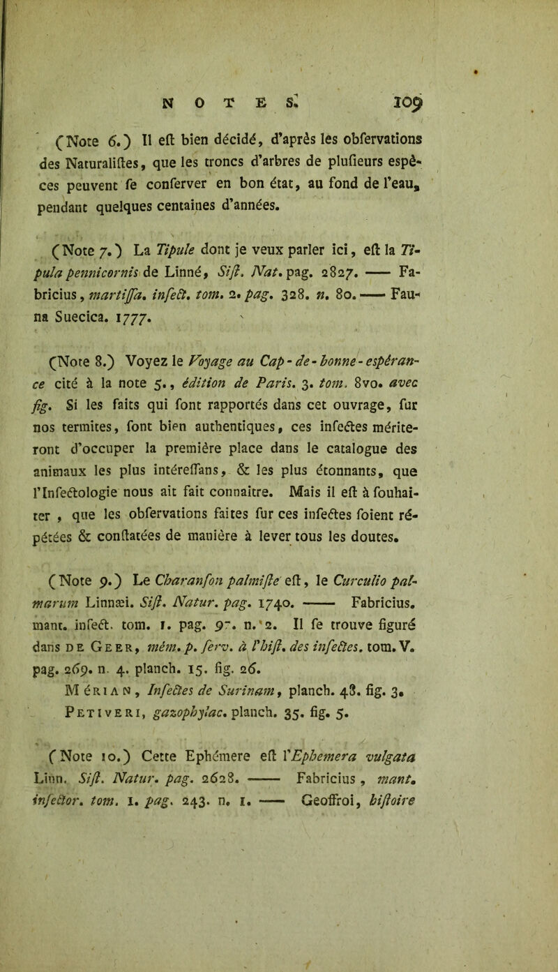 (Note 6.) Il efl bien décidé, d’après les obfervations des Naturalises, que les troncs d’arbres de plufieurs espè* ces peuvent fe conferver en bon état, au fond de l’eau, pendant quelques centaines d’années. (Note 7O La Tipule dont je veux parler ici, eft la 7i‘- pula pennicornis de Linné, Si fi, Nat. pag. 2827. Fa- bricius, martifla. infeft, tom, 2. pag. 328. n. 80. Fau- na Suecica. 1777. (Note 8.) Voyez le Voyage au Cap - de-bonne - espéran- ce cité à la note 5., édition de Paris. 3. tom. 8vo. avec fig. Si les faits qui font rapportés dans cet ouvrage, fur nos termites, font bien authentiques, ces infeétes mérite- ront d’occuper la première place dans le catalogue des animaux les plus intéreflans, & les plus étonnants, que l’Infeftologie nous ait fait connaître. Mais il eft àfouhai- ter , que les obfervations faites fur ces infeétes foient ré- pétées & conftatées de manière à lever tous les doutes* ( Note 9. ) Le Cbaranfion palmiflë eft, le Curculio pal- marum Linnæi. Si fl. Natur. pag. 1740. Fabricius. mant. infeét tom. f. pag. pr. n.'2. Il fe trouve figuré dans de G e e r , mém. p. ferv. à Phi fl, des infeftes. tom. V. pag. 269. n. 4. planch. 15. fig. 26. M é R1A N , Infeiïes de Surinam, planch. 48. fig. 3. Pet 1 veri, gazophylac. planch. 35. fig. 5. (Note 10.) Cette Ephémère eft l'Ephemera vulgata Linn. Sifl. Natur. pag. 2628. Fabricius, mant*