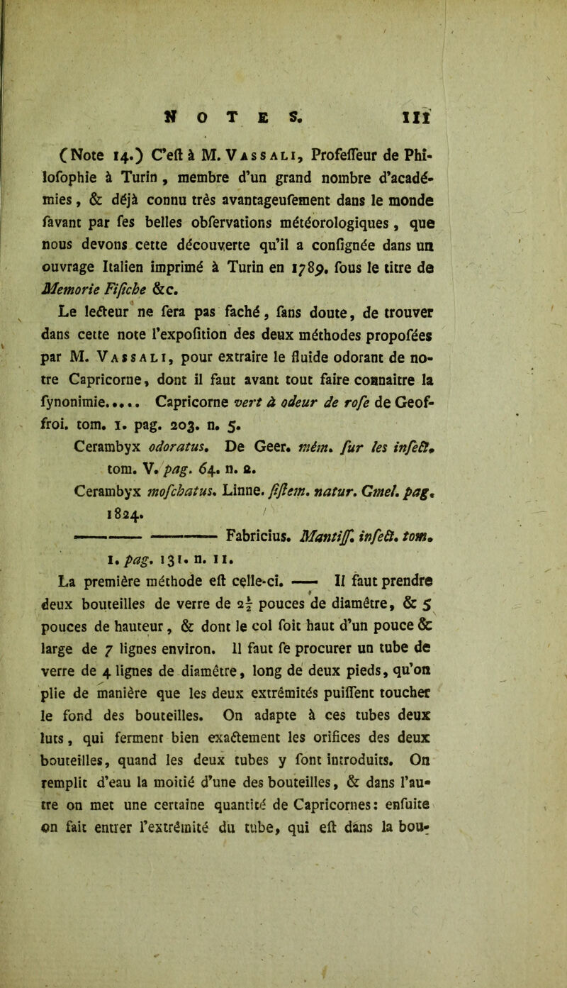 C Note 14.) C’eft à M. Vassali, Profefleur de Phi- lofophie à Turin , membre d’un grand nombre d’acadé- mies , & déjà connu très avantageufement dans le monde favant par fes belles obfervations météorologiques, que nous devons cette découverte qu’il a confignée dans un ouvrage Italien imprimé à Turin en 178p. fous le titre de Memorie Fi fiche &c. Le leéteur ne fera pas fâché, fans doute, de trouver dans cette note l’expofition des deux méthodes propofées par M. Vassali, pour extraire le fluide odorant de no- tre Capricorne, dont il faut avant tout faire connaître la fynonimie Capricorne vert à odeur de rofe de Geof- froi. tom. 1. pag. 203. n. 5. Cerambyx odoratus, De Geer. r.ièm, fur les infeft. tom. V. pag. 64. n. a. Cerambyx mofchatus. Linné, fiftem. natur. Gtnel. pag, 1824. — Fabricius. Mantijf. infeft, tom. u pag, 131. n. 11. La première méthode eft celle-ci. II faut prendre deux bouteilles de verre de 27 pouces de diamètre, & 5 pouces de hauteur, & dont le col foit haut d’un pouce & large de 7 lignes environ. 11 faut fe procurer un tube de verre de 4 lignes de diamètre, long de deux pieds, qu’on plie de manière que les deux extrémités puilfent toucher le fond des bouteilles. On adapte à ces tubes deux luts, qui ferment bien exactement les orifices des deux bouteilles, quand les deux tubes y font introduits. On remplit d’eau la moitié d’une des bouteilles, & dans l’au« tre on met une certaine quantité de Capricornes : enfuite on fait entrer l’extrémité du tube, qui eft dans la bou-