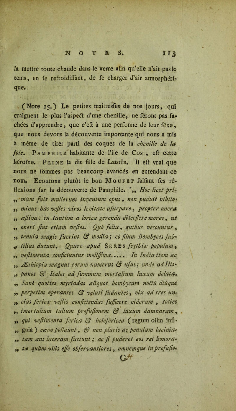 la mettre toute chaude dans le verre afin qu’elle n’ait pas le tems, en fe refroidiffant, de fe charger d’air atmosphéri- que. . ■ ! . (Note 15.) Le petites maitresfes de nos jours, qui craignent le plus l’aspeft d’une chenille, ne feront pas fâ- chées d’apprendre, que c’eft à une perfonne de leur fêxe, que nous devons la découverte importante qui nous a mis à même de tirer parti des coques de la chenille de la foie. Pamphile habitante de file de Cos , effc cette héroïne. Pline la dit fille de Latoüs. 11 efl vrai que nous ne fommes pas beaucoup avancés en entendant ce nom. Ecoutons plutôt le bon Moufet faifant fes ré- flexions fur la découverte de Pamphile. Hoc licet pri- ,, ■ mùm fuit mulierum inyentum opus, non puduit nihilo* „ minus bas vejles viras levitate ufurpare, propter onera ,, ajliva: in tantum a lorica gerenda discejfere mores, ut „ oneri fint etiam vejles* Qub folia, qui bus vescuntur, „ tenuia magis fuerint molli a ; eo filmn Bombyces fub- y9 tilius ducunt. Quare apud S ERE s fc'jthiœ populmnr ,, vejlimenta confîciuntur molijjima In India item ac ,, Æthiopia magnus eorum numerus & ufus ; unde ad His- „ panos & Italos ad fummum mortalium luxum delata• ,, Sanè quoties myriadas ali quoi hombycum noliù diùque „ perpetim opérantes S veluti fu dan tes, vix ad très un- „ cias fericæ ve/lis conficiendas fufpcere videram , toties ,, imortalium talium profujîonem <£? luxum damnaram, „ qui vejlimenta ferica & holofericea (regum olim infi- „ gnia ) c<eno polluant, & non pluris ac penulam lacinia- „ tam aut laceram faciunî ; ac ji puderet eos rei honora- „ tœ quàm vilis ejfe obfervantiores, omnemque in prof afin*