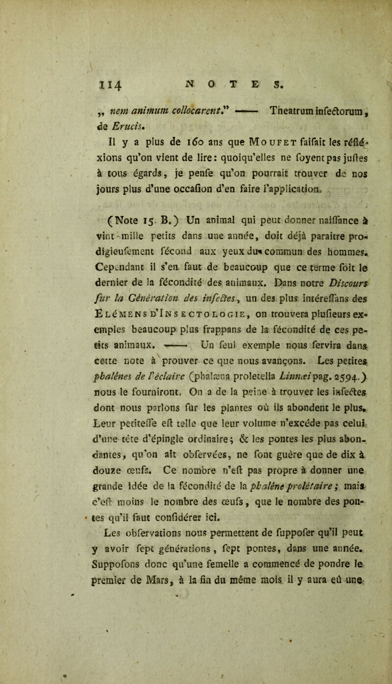 ,, nem animum collocarent” -- Theatrum infe&orum, de Erucis• Il y a plus de 160 ans que Mo u F et faifait les réfle- xions qu’on vient de lire: quoiqu’elles ne foyentpas juftes à tous égards, je penfe qu’on pourrait trouver de nos jours plus d’une occafion d’en faire l'application, (Note 15 B.) Un animal qui peut donner naiflance à vint-mille petits dans une année, doit déjà paraître pro- digieufement fécond aux yeux du* commun des hommes. Cependant il s’eu faut de beaucoup que ce terme foit le dernier de la fécondité des animaux. Dans notre Discours fur la Génération des infectes, un des plus intéreflàns des E Lémen s d’In s e cTo l o gie, on trouvera plufieurs ex- emples beaucoup plus frappans de la fécondité de ces pe- tits animaux. Un feuî exemple nous fervira dans cette note à prouver ce que nous avançons. Les petites phalènes de Véclaire (phaîæna proletella Linnæip^g, 2594.) nous le fournirons On a de la peine à trouver les mfeftes dont nous parlons fur les plantes où ils abondent le plus. Leur petiteiTe eft telle que leur volume n’excéde pas celui: d’une tête d’épingle ordinaire; & les pontes les plus abon- dantes, qu’on ait obfervées, ne font guère que de dix à douze œufs. Ce nombre n’efi: pas propre à donner une grande idée de la fécondité de la phalène prolétaire ; mais c’eft moins le nombre des œufs, que le nombre des pon- • tes qu’il faut confidérer ici. Les obfervations nous permettent de fuppofer qu’il peut y avoir fept générations, fept pontes, dans une année. Suppofons donc qu’une femelle a commencé de pondre le premier de Mars, à la fin du même mois il y aura eû une