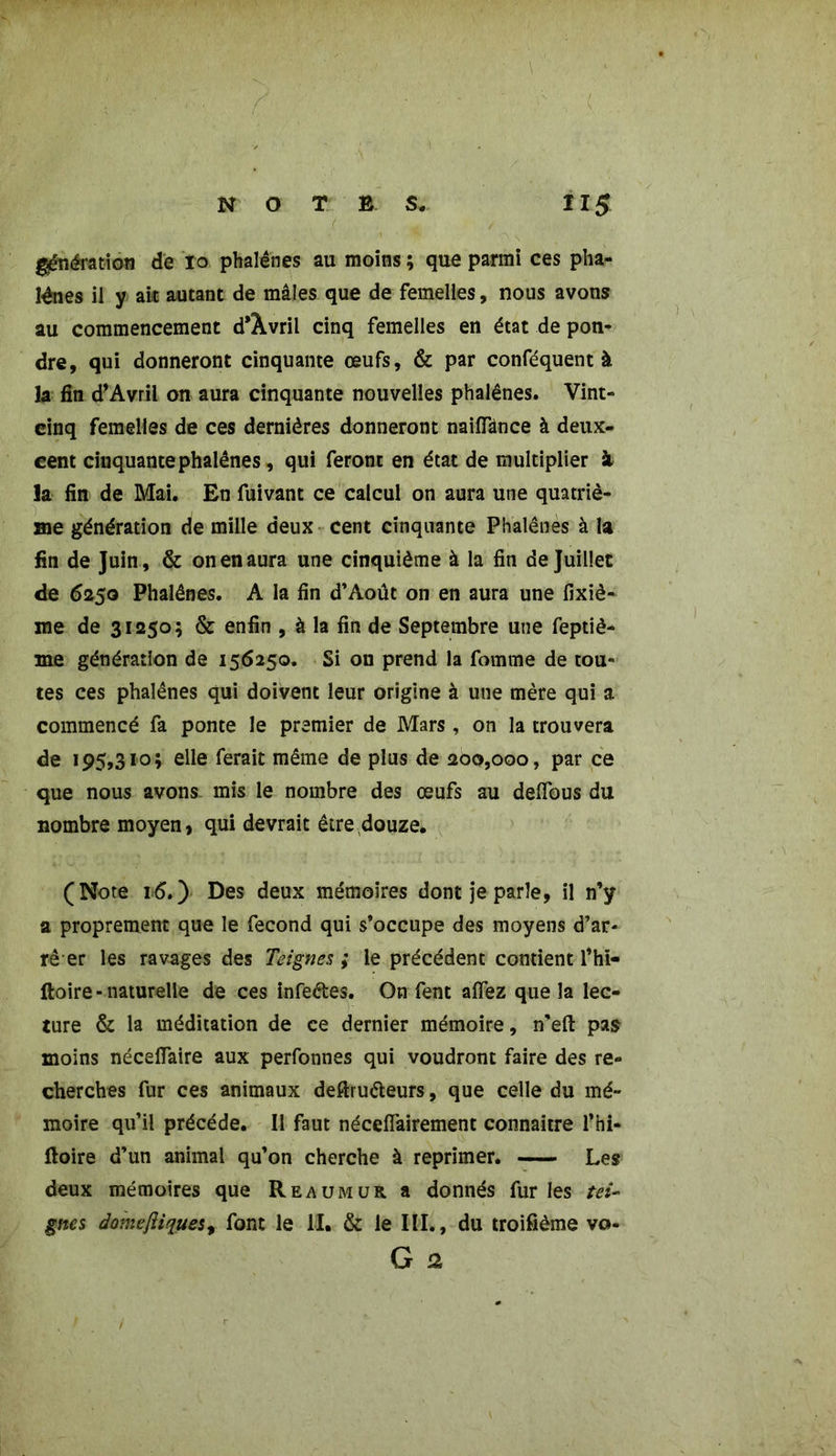 génération de 10 phalènes au moins ; que parmi ces pha- lènes il y ait autant de mâles que de femelles, nous avons au commencement d'Âvril cinq femelles en état de pon- dre, qui donneront cinquante œufs, & par conféquent à la fin d’Avril on aura cinquante nouvelles phalènes. Vint- cinq femelles de ces dernières donneront naiiïânce à deux- cent cinquante phalènes, qui feront en état de multiplier à la fin de Mai. En fuivant ce calcul on aura une quatriè- me génération de mille deux cent cinquante Phalènes à la fin de Juin, & on en aura une cinquième à la fin de Juillet de 6250 Phalènes. A la fin d’Aout on en aura une fixiè- me de 31250; & enfin , à la fin de Septembre une feptiè- me génération de 156250. Si on prend la fournie de tou- tes ces phalènes qui doivent leur origine à une mère qui a commencé fa ponte le premier de Mars, on la trouvera de 195,310; elle ferait même de plus de 200,000, par ce que nous avons mis le nombre des œufs au delfous du nombre moyen, qui devrait être,douze. (Note i:6.) Des deux mémoires dont je parle, il n’y a proprement que le fécond qui s’occupe des moyens d’ar- rê er les ravages des Teignes ; le précédent contient l’hi- ftoire • naturelle de ces infeétes. On fent afiez que la lec- ture & la méditation de ce dernier mémoire, n’eft pas moins néceflaire aux perfonnes qui voudront faire des re- cherches fur ces animaux deftruéteurs, que celle du mé- moire qu’il précédé. Il faut nécefiairement connaître l’hi- ftoire d’un animal qu’on cherche à reprimer. Les deux mémoires que Reaumur a donnés fur les tei- gnes dômePiques, font le II. & le III., du troifième vo- G 2