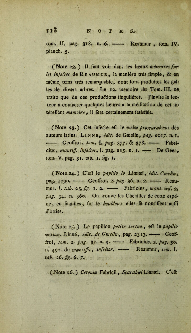 planch. 5. f ' ' H < . JKm • ( Note 22. ) Il faut voir dans les beaux mémoires fur les infeftes de Reaumur, la manière très fimple, & en même tems très remarquable, dont font produites les gal- les de divers arbres. Le 12. mémoire du Tom. III. ne traite que de ces productions fingulières. J’invite le lec- teur à confacrer quelques heures à la méditation de cet in- térelfant mémoire ,• il fera certainement fatisfait. ('Note 23.) Cet infeéte eft le mêlaiproscarabæus des auteurs latins. Linné, édit* de Gmelin, pag, 2017. n. 1. Geoffroi, tom, I. pag. 377. & 378. Fabri- cius, mantiff. infeftor* I. pag. 215. n. 1. — De Geer, tom. V. pag. 31. tab. 1. fig. 1. ( Note 24. ) C’eft le papilio Io Linnæi, édit. Gmelin, pag. 2290. Geoffroi. 2. pag. 36. n. 2. Reau- mur. 1. tab. 25.fig. 1. 2. Fabricius, mant. inf. 2, pag. 3-4. n. 360. On trouve les Chenilles de cette espè- ce, en familles, fur le houblon : elles fe nouriffent aufïï d’orties. (Note 25.) Le papillon petite tortue , eft le papilio vrticce. Linné, édit, de Gmelin, pag. 2313. Geof- froi, tom. 2. pag 37. n. 4. Fabricius. 2. pag, 50. n. 490. du mantijfa, infeiïor. Reaumur, tom. I. tab. 26. fig. 6. 7. (Noce 26.) Cetoniœ Fabrlcii, ScarabœiLkmæi. C’eft