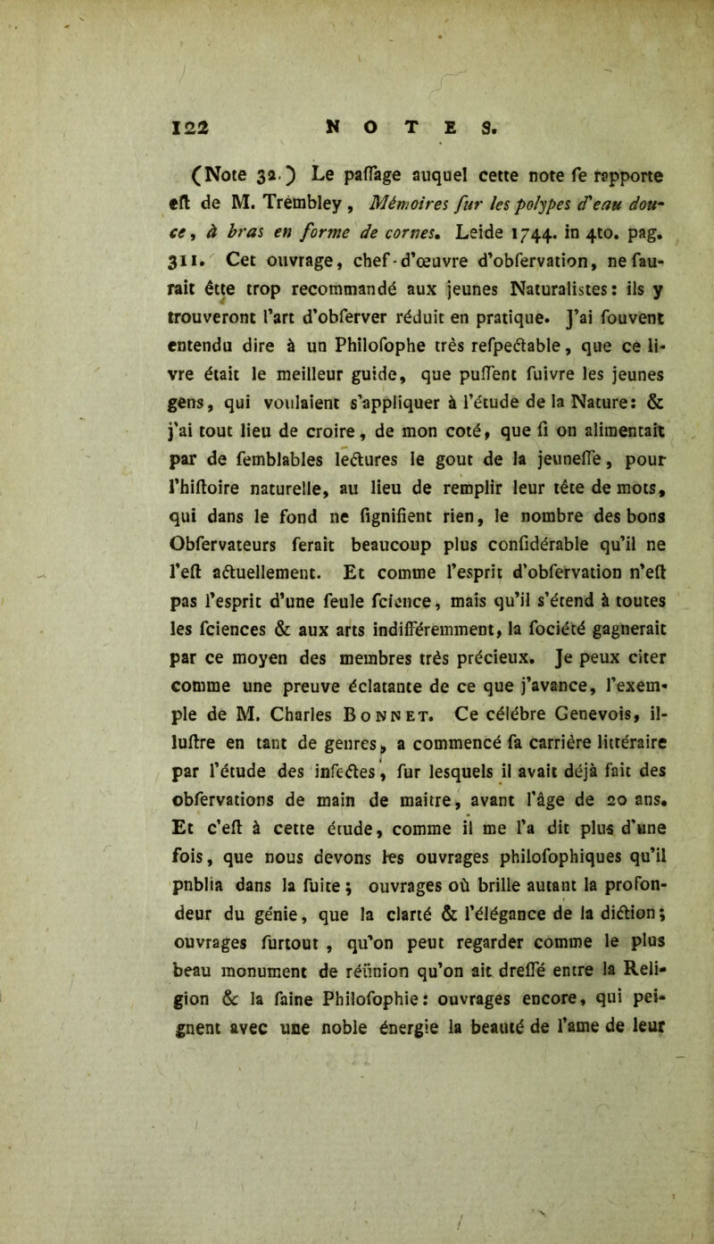 / 122 NOTES. (Note 3a.) Le pacage auquel cette note fe rapporte efl de M. Trèmbley , Mémoires fur les polypes cPeau dou- ce , à bras en forme de cornes. Leide 1744. in 4to. pag. 311. Cet ouvrage, chef-d’œuvre d’obfervation, nefau- rait êtte trop recommandé aux jeunes Naturalistes: ils y trouveront l’art d’obferver réduit en pratique. J’ai fouvent entendu dire à un Philofophe très refpeêtable, que ce li- vre était le meilleur guide, que pulfent fuivre les jeunes gens, qui voulaient s’appliquer à l’étude de la Nature: & j'ai tout lieu de croire, de mon coté, que fi on alimentait par de femblables lectures le goût de la jeunelTe, pour l’hiftoire naturelle, au lieu de remplir leur tête de mots, qui dans le fond ne fignifient rien, le nombre des bons Obfervateurs ferait beaucoup plus confidérable qu’il ne l’eft actuellement. Et comme l’esprit d’obfervation n’eft pas l’esprit d’une feule fcicuce, mais qu’il s’étend à toutes les fciences & aux arts indifféremment, la fociété gagnerait par ce moyen des membres très précieux. Je peux citer comme une preuve éclatante de ce que j’avance, l’exem- ple de M. Charles Bonnet. Ce célèbre Genevois, il- luftre en tant de genres, a commencé fa carrière littéraire par l’étude des infcCtes, fur lesquels il avait déjà fait des obfervations de main de maitre, avant l’âge de 20 ans. Et c’eft à cette étude, comme il me l’a dit plus d’une fois, que nous devons fes ouvrages philofophiques qu’il pnblia dans la fuite ; ouvrages où brille autant la profon- deur du génie, que la clarté & l’élégance de la diction ; ouvrages furtout , qu’on peut regarder comme le plus beau monument de réunion qu’on ait dreifé entre la Reli- gion & la faine Phiîofophie: ouvrages encore, qui pei- gnent avec une noble énergie la beauté de l’ame de leur 1 /