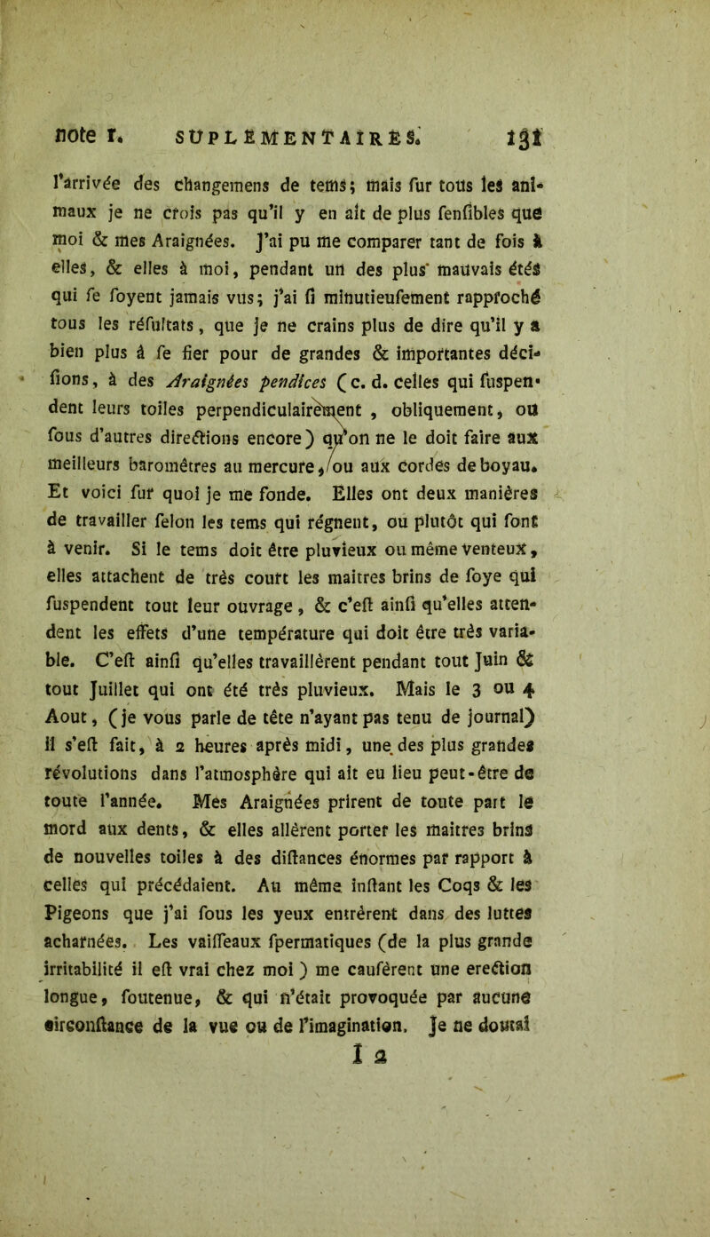 noter, süplëmenïaîres, îgî Arrivée des changemens de tetrts ; mais fur tous les ani- maux je ne crois pas qu’il y en ait de plus fenfibles que moi & mes Araignées. J'ai pu me comparer tant de fois k elles, & elles à moi, pendant un des plus* mauvais étés qui fe foyent jamais vus; j’ai fi minutieufement rapproché tous les réfuîtats, que je ne crains plus de dire qu’il y a bien plus â fe fier pour de grandes & importantes déci- fions, à des Araignées pendlces (c. d. celles qui fuspen* dent leurs toiles perpendiculairement » obliquement, ott fous d’autres directions encore) qu’on ne le doit faire aux meilleurs baromètres au mercure,/ou aux cordes de boyau* Et voici fur quoi je me fonde. Elles ont deux manières de travailler félon les tems qui régnent, ou plutôt qui fonE à venir. Si le tems doit être pluvieux ou même venteux, elles attachent de très couft les maîtres brins de foye qui fuspendent tout leur ouvrage , & c’eft ainfi qu’elles atten- dent les effets d’une température qui doit être très varia- ble. C’eft ainfi qu’elles travaillèrent pendant tout Juin & tout Juillet qui ont été très pluvieux. Mais le 3 011 4 Août, (je vous parle de tête n’ayant pas tenu de journal) il s’eft fait, à 2 heures après midi, une,des plus grandes révolutions dans l’atmosphère qui ait eu lieu peut-être de toute l’année. Mes Araignées prirent de toute part le mord aux dents, & elles allèrent porter les maîtres brins de nouvelles toiles à des diftances énormes par rapport à celles qui précédaient. Au même inftant les Coqs & les Pigeons que j’ai fous les yeux entrèrent dans des luttes acharnées. Les vaiffeaux fpermatiques (de la plus grande irritabilité ii efl vrai chez moi ) me caufèrent une ereétion longue, foutenue, & qui n’était provoquée par aucune «irconftance de la vue ou de l’imagination, je ne doutai