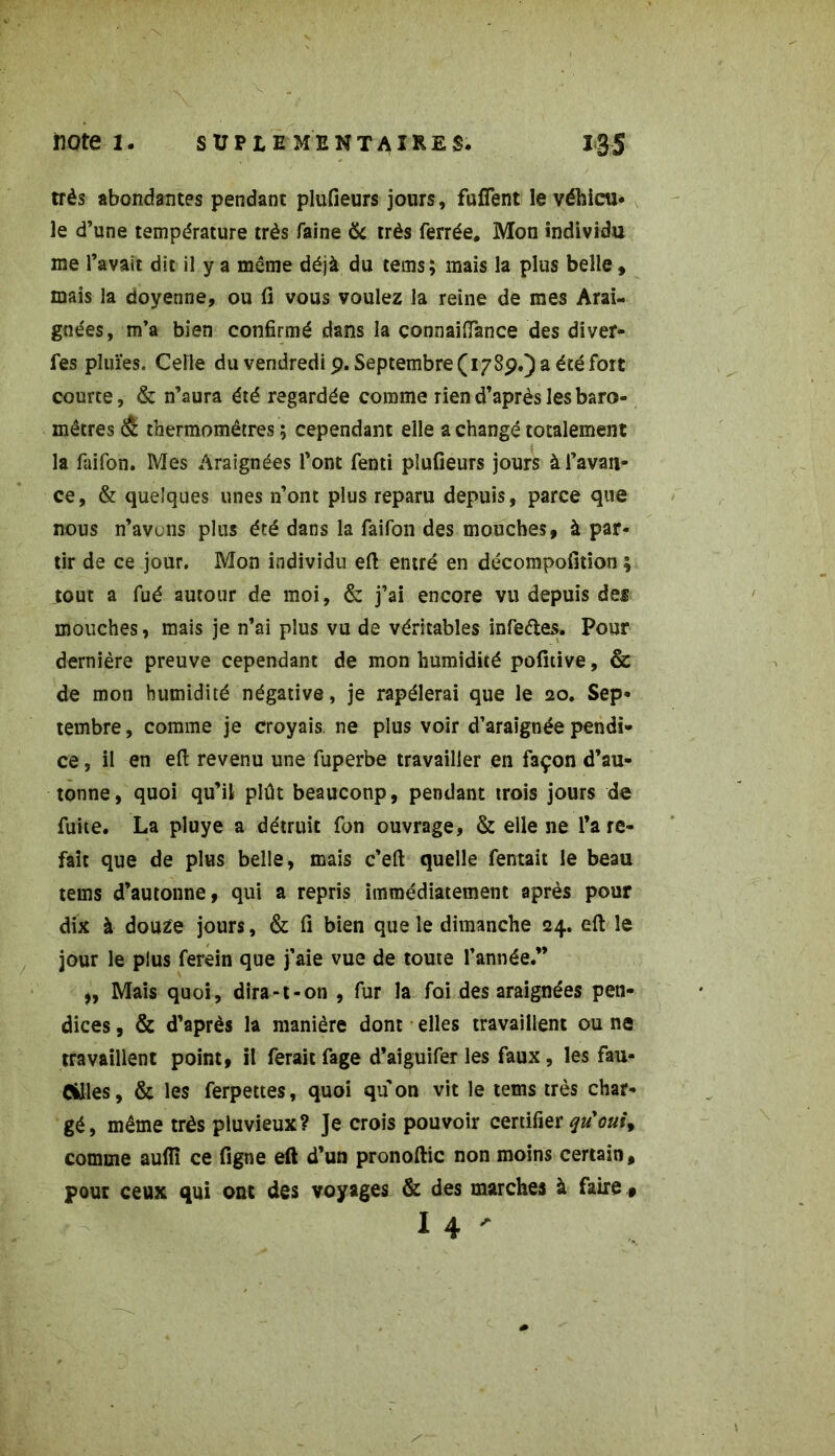 très abondantes pendant plufieurs jours, fufîent le véhicu- le d’une température très faine & très ferrée. Mon individu me l’avait dit il y a même déjà du tems; mais la plus belle , mais la doyenne, ou fi vous voulez la reine de mes Arai- gnées, m’a bien confirmé dans la çonnaiftance des diver- fes pluïes. Celle du vendredi 9. Septembre (178p.) a été fort courte, & n’aura été regardée comme rien d’après les baro- mètres & thermomètres ; cependant elle a changé totalement la faifon. Mes Araignées l’ont fenti plufieurs jours à l’avan- ce, & quelques unes n’ont plus reparu depuis, parce que nous n’avons plus été dans la faifon des mouches, à par- tir de ce jour. Mon individu eft entré en décompofition ; tout a fué autour de moi, & j’ai encore vu depuis des mouches, mais je n’ai plus vu de véritables infe&es. Pour dernière preuve cependant de mon humidité pofnive, & de mon humidité négative, je rapélerai que le 20. Sep- tembre , comme je croyais, ne plus voir d’araignée pendi- ce, il en eft revenu une fuperbe travailler en façon d’au- tonne, quoi qu’il plût beaucoup, pendant trois jours de fuite. La pluye a détruit fon ouvrage, & elle ne l’a re- fait que de plus belle, mais c’eft quelle fentait le beau tems d’autonne, qui a repris immédiatement après pour dix à douze jours, & fi bien que le dimanche 24. eft le jour le plus ferein que j’aie vue de toute l’année.” Mais quoi, dira-t-on , fur la foi des araignées pen- dices, & d’après la manière dont elles travaillent ou ne travaillent point, il ferait fage d’aiguifer les faux, les fau- cilles , & les ferpettes, quoi qu on vit le tems très char- gé, même très pluvieux? Je crois pouvoir certifier qu'ouù comme aufiî ce figne eft d’un pronoftic non moins certain, pour ceux qui ont des voyages & des marches à faire , I 4 '