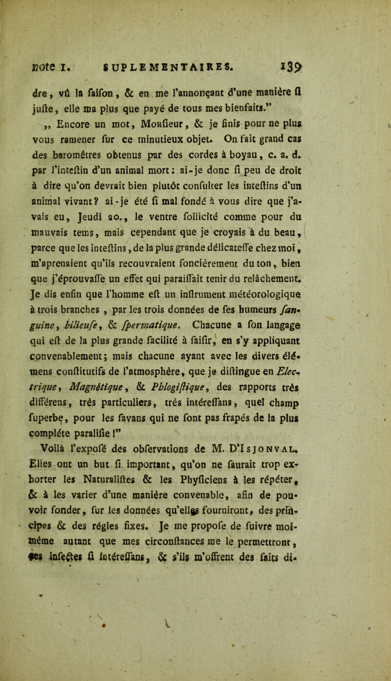 dre, vû la faifon , & en me l’annonçant d’une manière fl jufte, elle ma plus que payé de tous mes bienfaits.” „ Encore un mot, Moniteur, & je finis pour ne plus vous ramener fur ce minutieux objet. On fait grand cas des baromètres obtenus par des cordes à boyau, c. a. d. par l’inteflin d’un animal mort: ai-je donc fi peu de droit à dire qu’on devrait bien plutôt confulter les inteftins d’un animal vivant? ai-je été fi mal fondé à vous dire que j’a- vais eu, Jeudi 20., le ventre follicîté comme pour du mauvais tems, mais cependant que je croyais à du beau , \ parce que les inteftins, de la plus grande délicatefie chez moi, méprenaient qu’ils recouvraient foncièrement du ton, bien que j’éprouvaffe un effet qui paraiiïait tenir du relâchement. Je dis enfin que l’homme eft un infiniment météorologique à trois branches , par les trois données de fes humeurs fan* gui ne 9 bilieufe, & fpermatique. Chacune a fon langage qui eft de la plus grande facilité à faifir, en s’y appliquant convenablement; mais chacune ayant avec les divers élé» mens conftitutifs de l’atmosphère, que je diftingue en Elec- trique, Magnétique, & Pblogiftique, des rapports très différens, très particuliers, très intérefians, quel champ fuperbe, pour les fa vans qui ne font pas frapés de la plus complète paralifie !” Voilà l’expofé des obfervations de M. D’Isjonval. Elles ont un but fi. important, qu’on ne fàurait trop ex- horter les Naturaliftes & les Phyficiens à les répéter* & à les varier d’une manière convenable, afin de pou- voir fonder, fur les données qu’ellfts fourniront, desprîù- cipes & des régies fixes. Je me propofe de fuivre moi- même autant que mes circonftances me le permettront, •es infectes fl iotéreffans, & s’ils m’offrent des faits di-