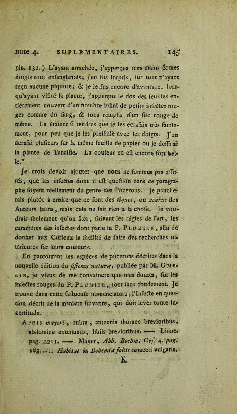 pin. 132.) L’ayant arrachée, j’apperçus mes mains Semés doigts tout enfanglantés; j’en fus furpris, fur tout n’ayant reçu aucune piquure* & je le fus encore, d’avantage, lors- qu’ayant vifité la plante, j’apperçus le dos des feuilles en- tiêrement couvert d’un nombre infini de petits infedesrou- ges comme du fang, & tous remplis d’un fuc rouge de même. Ils étaient fi tendres que je les écrafais très facile- ment, pour peu que je les preflaffe avec les doigts. J’en écrafai plufieurs fur la même feuille de papier ou je defîînai la plante de Tanaifie. La couleur en eft encore fort bel- le.” Je crois devoir ajouter que nous ne fommes pas afiu- rés, que les infedes dont il efi: queftion dans ce paragra- phe foyent réellement du genre des Pucerons. ]e panebe- rais plutôt à croire que ce font des tiques, ou acarus des Auteurs latins, mais cela ne fait rien à la chofe. Je vou- drais feulement qu’on fixa , fuivant les régies de l’art, les caradéres des infedes dont parle le P. Plumier , afin de donner aux Curieux la facilité de faire des recherches ul« térieures fur leurs couleurs. En parcourant les espèces de pucerons décrites dans la nouvelle édition du /iflema naturœy publiée par M. G me- , lin, je viens de me convaincre que mes doutes, fur les infedes rouges du P. Plumier, font fans fondement. Je trouve dans cette faftueufe nomenclature, l’Infede en ques- tion décrit de la manière fuivante, qui doit lever toute in- certitude. A phi s mayeri, rubra , antennis thorace brevioribus, tbdomine extenuato, libiis brevioribus. r— Linné, pag 2211. — Mayer, Abb. Boehm. Gef 4. pag. 183 Habitat in Bahemi* foliis tanaceti vulgaris, K