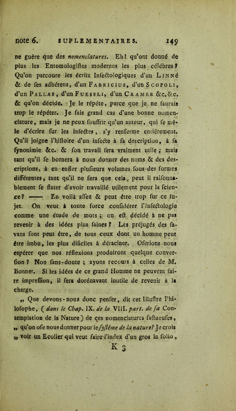 ne guère que des nomenclatures. Eh! qu’ont donné de plus les Entomologiftes modernes les plus célébrés ? Qu’on parcoure les écrits Infeétologiques d’un LiNNé & de Tes adhérens, d’un F a b r i c i u s , d’un Scopoli, d’un P alla s , d’un Fuessli, d’un Cramer &c.&c. & qu’on décide. Je le répété, parce que je ne faurais trop le répéter. Je fais grand cas d’une bonne nomen- clature, mais je ne peux fouffrir qu’un auteur, qui fe mê- le d’écrire fur les infeétes, s’y renferme entièrement. Qu’il joigne l’hiftoire d’un infeéte à fa description, à fa fynonimie &c. & fon travail fera vraiment utile ; mais tant qu’il fe bornera à nous donner des noms & des des- criptions, à en enfler plufieurs volumes fous des formes différentes, tant qu’il ne fera que cela, peut il raifonna- blement fe flater d'avoir travaillé utilement pour la fcien- ce? — En voilà allez & peut être trop fur ce fu- jet. On veut à toute force confidérer rinfeétologie comme une étude de mots ; on eft décidé à ne pas revenir à des idées plus faines ? Les préjugés des fa- vans font peut être, de tous ceux dont un homme peut être imbu, les plus dificiles à déraciner. Oferions nous espérer que nos réflexions produiront quelque conver- fion ? Non fans-doute ; ayons recours à celles de M. Bonnet. Si les idées de ce grand Homme ne peuvent fai- re impreflion, il fera dorénavant inutile de revenir à la charge. „ Que devons-nous donc penfer, dit cet Illuflre Fhi- lofophe, Q dans le Cbap. IX. de la VIII. part, de fa Con- templation de la Nature) de ces nomenclatures faftueufes, „ qu’on ofe nous donner pour 1 efyftême de la nâture? ]àcxo\s » voir un Ecolier qui veut faire^l’index d’un gros in folio ,
