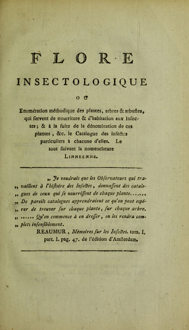 : FLORE XNSECTOLOGIQUE O ù Enumération méthodique des plantes, arbres & arbuftes, qui fervent de nourriture & d’habitation aux Infec- tes ; & à la fuite de la dénomination de ces plantes , &c. le Catalogue des infeétes particuliers à chacune d’elles. Le tout fuivant la nomenclature Linneennê. ,, Je voudrais que les Obfervateurs qui tra* „ vaillent à thifloire des Infeftes, donnaient des catalo- ,, gués de ceux qui fe nourrirent de chaque plante * ,, De pareils catalogues apprendraient ce quon peut espé- ,, rer de trouver fur chaque plante, fur chaque arbre. Qu'on commence à en dreffer, on les rendra corn- ,, plets infenfthlement. RE AU MUR , Mémoires fur les In fe fies. tom. I. part. I. pag. 47. de l’édition d’Amfterdam. /