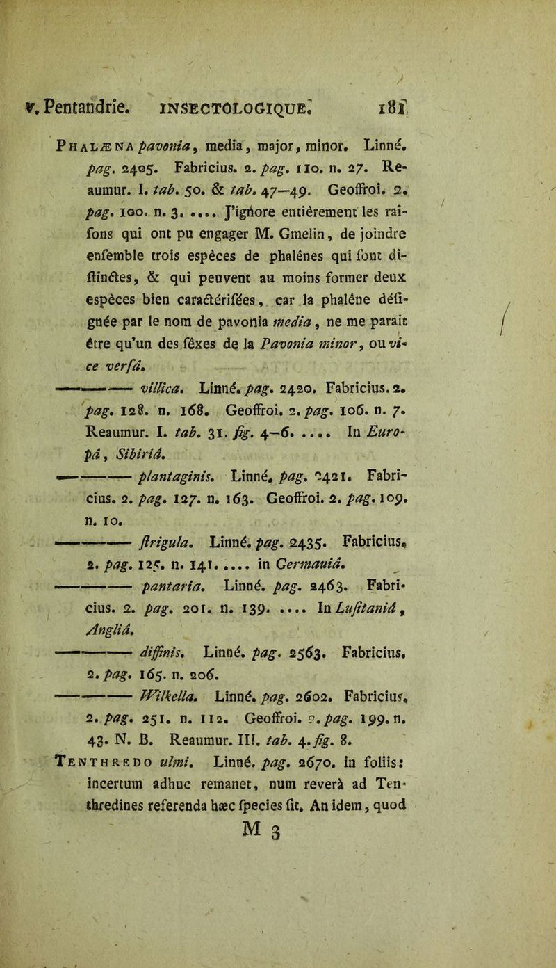 Phalæna pavonia 9 media, major, minor. Linné, pag. 2405. Fabricius. 2. pag, 110. n. 27. Re- aumur. I. tab. 50, & tab, 47—49. Geoffroi. 2, pag, 100. n. 3. .... J’igriore entièrement les rai- fons qui ont pu engager M. Gmelin, de joindre enfemble trois espèces de phalènes qui font di- ftinétes, & qui peuvent au moins former deux espèces bien caraétérifées, car la phalène déli- gnée par le nom de pavonia media, ne me parait être qu’un des fêxes de la Pavonia minor, ou vi* ce verfd. villica. Linné.pag, 2420. Fabricius,2. pag, 128. n. 168. Geoffroi. 2. pag. 106. n. 7. Reaumur. I. tab, 31. fig, 4—6. .... In Euro- pd, Sibiriâ, — plantaginis, Linné. 2421, Fabri- cius. 2. pag, 127. n. 163. Geoffroi. 2. pag, 109. n. 10. — — flrigula, Linné, pag, 2435. Fabricius, 2. pag, 125. n. 141 in Germauiâ, — pantaria, Linné, pag, 2463. Fabri- cius. 2. pag, 201. n. 139 In Lujitaniâ 9 Angliâ, diffinis, Linné, pag, 2563. Fabricius. 2. pag, 165. n. 206. — TVilkella, Linné, pag, 2602. Fabriciusv 2. pag, 251. n. 112. Geoffroi. 2, pag, 199. n. 43. N. B. Reaumur. Ili. tab, \,fig, 8, Tenthredo u/mi, Linné, pag, 2670. in foliis: incertum adhuc remanet, num reverà ad Ten* thredines referenda hæc fpecies fit. An idem, quod