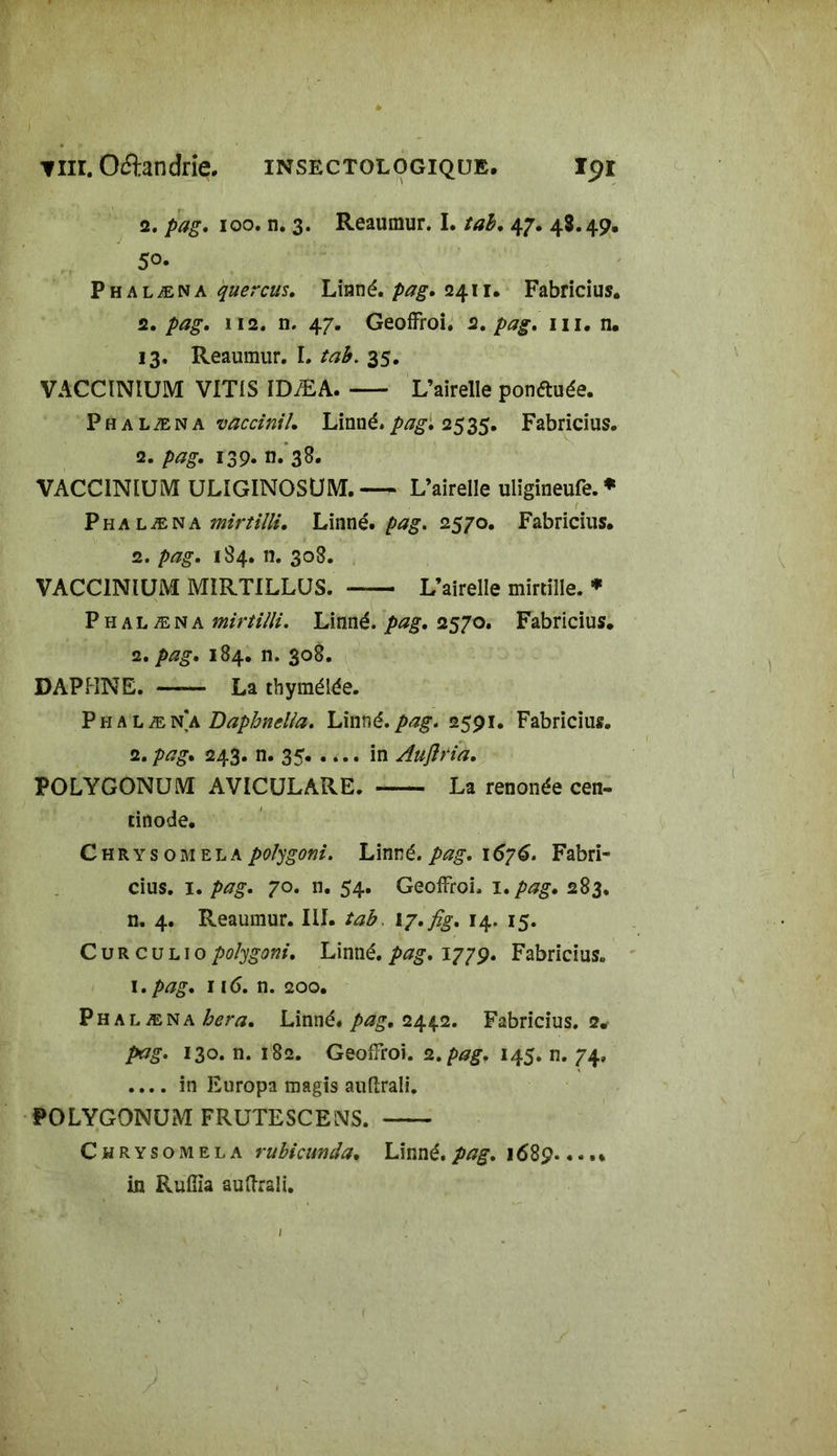 2. pag. 100. n. 3. Reaumur. I. tab. 47. 48.49. 5°- Phalæna quercus. Linné. pag. 2411. Fabricius. 2. U2. n. 47. Geoffroi. 2. m. n. 13. Reaumur. I. tab. 35. VACCINIUM VIT1S IDÆA L’airelle ponftuée. Phalæna ««//. Linné.pag, 2535. Fabricius. 2. pag. 139. n. 38. VACCINIUM ULÎGINOSUM.— L’airelle uligineufe.* Phalæna Linné, pag. 2570. Fabricius. 2. 184. n. 308. VACCINIUM MIRTILLUS. —— L’airelle mirtille. * Phalæna mirtilli. Linné. 2570. Fabricius. 2. />#£. 184. n. 308. DAPHNE. La tbymélée. Phalæna Baphnella. Linné, pag. 2591. Fabricius. 2. pag. 243. n. 35 in Aujîria. POLYGONUM AVICULARE. La renonée cen- tinode. Chrysomela polygoni. Linné, pag. 1676. Fabri- cius. 1. pag. 70. n. 54. Geoffroi. 1. pag. 283. n. 4. Reaumur. III. tab. I7.fig. 14. 15. C u R c u l 1 o polygoni. Linné, pag. 1779. Fabricius. 1 .pag. 116. n. 200. Phalæna hera. Linné, pag. 2442. Fabricius. 2# pag. 130. n. 182. Geoffroi. 2. pag. 145. n. 74, .... in Europa magis auftrali. POLYGONUM FRUTESCENS. Chrysomela rubicunda. Linné, pag. 1689.... * in Ruilîa auftrali.