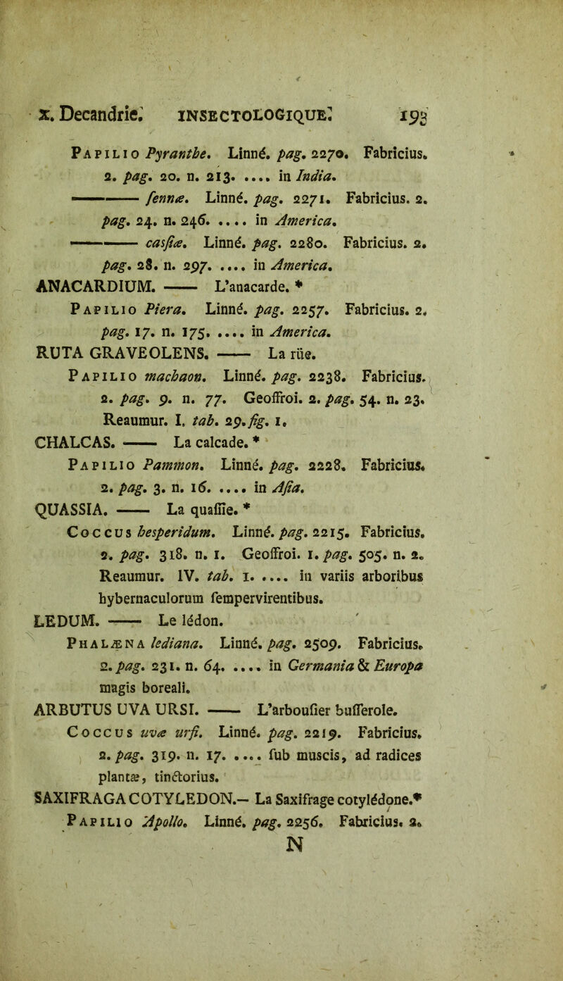 P a p 1 l 10 Pyranthe. Linné, pag. 2270. Fabricius* 2. pag. 20. n. 213 in India. — fenrue. Linné, pag. 2271. Fabricius. 2. pag. 24. n. 246. .... in America. — casfîœ. Linné, pag. 2280. Fabricius. 2. pag. 28. n. 297 in America. ANACARDIÜM. L’anacarde. * Papilio Piera. Linné, pag. 2257. Fabricius. 2. />*?£. 17. n. 175 in America. RU TA GRAVEOLENS. La rue. Papilio machaon. Linné, pag. 2238. Fabricius. 2. pag. 9. n. 77. Geoffroi. 2. 54. n. 23. Reaumur. Is îab. 2ç.fig. 1. CHALCAS. La calcade. * Papilio Pammon. Linné, pag. 2228. Fabricius. 2. pag. 3. n. 16 in Ajia. QUASSIA. La quaffie. * C o c c u s besperidum. Linné, pag. 2215. Fabricius. 2. pag. 318. n. 1. Geoffroi. 1. pag. 505. n. a* Reaumur. IV. tab. 1 in variis arboribus hybernaculorum fempervirentibus. LEDUM. Le lédon. Phalæna îediana. Linné, pag. 2509. Fabricius. 2.pag. 231. n. 6\. .... in Germania& Europa magis boreali. ARBUTUS UVA URSI. L’arboufier buiïerole. Coccus uva urfi. Linné, pag. 221$. Fabricius* 2. pag. 319. n. 17. .... fub muscis, ad radices planta?, tinétorius. SAXIFRAGA COTYLEDON.— La Saxifrage cotylédone.* Papilio Apollo. Linné, pag. 2256. Fabricius. 2. N