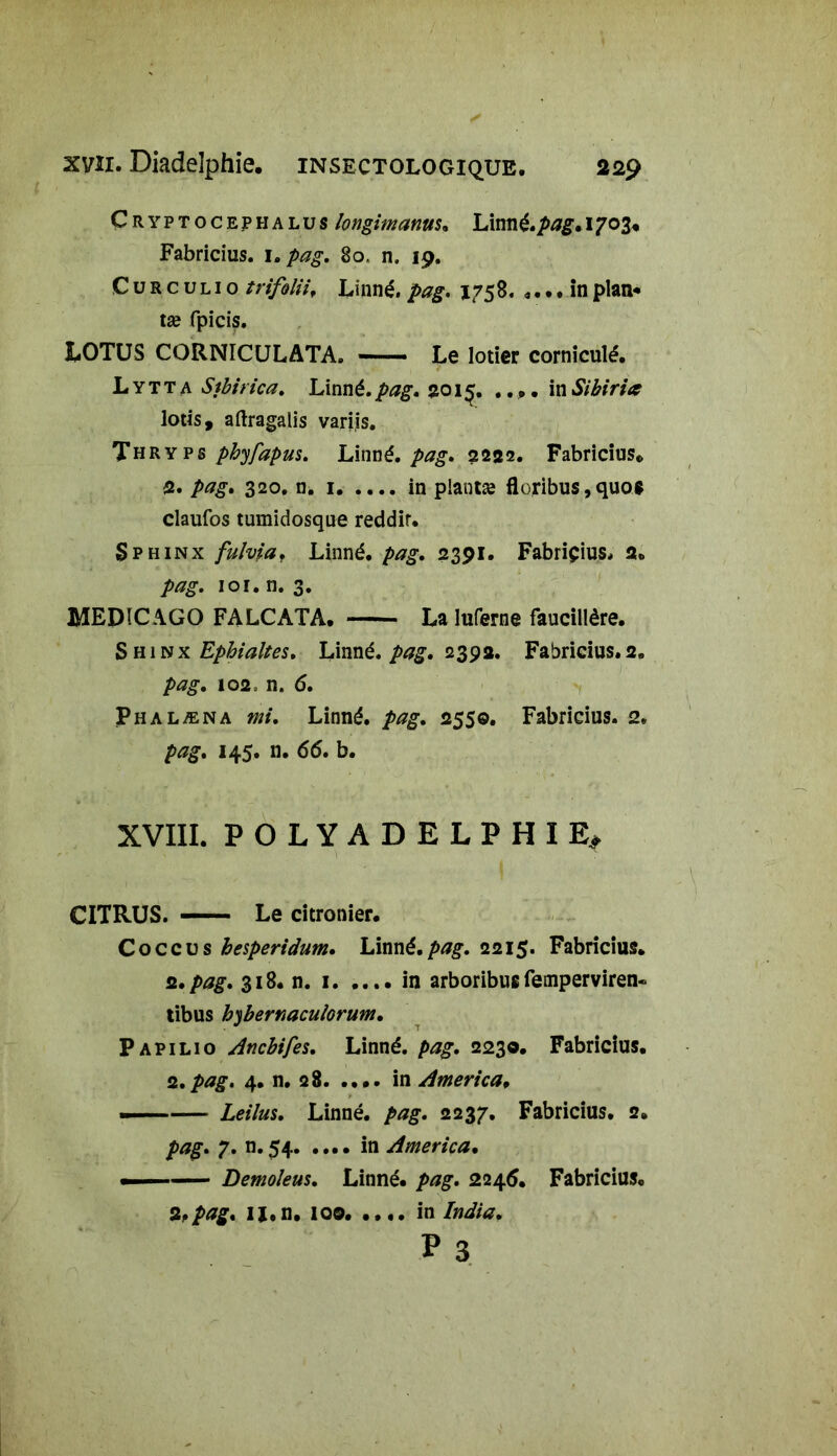 Çryptocephalus longimanus. Limié.pag. 1703. Fabricius. i.pag. §o. n. 19. C u r c u l 1 o trifilii, Linné, pag, 1758, .... in plan* tæ fpicis. LOTUS CORNICULATA. Le lotier corniculé. L y T t a Stbirica. Linné, pag, 2015. .... in Sibiria lotis, aftragalis variis. Thryps phyfapus. Linné, pag, 2222. Fabricius* 2. pag. 320. n. 1 in plantæ floribus, quos claufos tumidosque reddir. Sphinx fulvia. Linné, pag. 2391. Fabriçius, 2* pag, 101. n. 3. MEDICAGO FALCATA. La luferne faucillère. Shinx Ephialtes, Linné, pag. 2392. Fabricius.2. pag. 102, n. 6. Phalæna mi. Linné, pag. 2550. Fabricius. 2. 145. n. 66. b. XVIII. POLYADELPHIE, CITRUS. Le citronier. C o c c u s besperidum. Linné, pag, 2215. Fabricius. 2./>*?£. 318. n. 1. .... in arboribusfemperviren- tibus bybernaculorum. Papilio Ancbifes. Linné, pag. 2230. Fabricius. 2. pag, 4. n. 28 in America. — Leilus. Linné, pag. 2237. Fabricius. 2. pag. 7. n. 54 in America. — Demoleus. Linné, pag. 2246. Fabricius. 2.pag. u.n. 100. •••• in India.