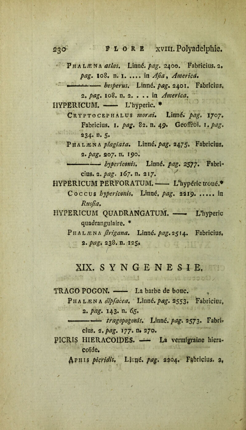 Phalæna atlas. Linné, pag. 2400. Fabricius. 2. pag. 108. n. 1 in Afiay America. ■ —  hesperus. Linné, pag» 2401. Fabricius, 2, pag. 108. n. 2. ... in America. HYPERICUM. L’hyperic. * Cryptocephalus moræi• Linné, pag. 1707. Fabricius. 1. pag. 82. n. 49. Geofïrôi. 1. pag. 234» 5» Phalæna plagiat a. Linné, pag. 2475. Fabricius, 2. 207. n. 190. bypericonis. Linné, 2577. Fabri- cius. 2. 167. n. 217. HYPERICUM PERFORATUM,— L’hypéric troué.* Coccus hypericonis, Linné, 2219 in Rusfia. HYPERICUM QUADRANGATUM. L’hyperic quadrangulaire. * Phalæna flrigana. Linné, pag. 2514. Fabricius» 2. pag, 238. n. 125* XIX. SYNGENESIE. * ï J : .... '.1 3 O • ' / TRAGO POGON. La barbe de bouc. Phalæna dlpfa'cea. Linné.pag. 2553. Fabricius, 2. pag. 143. n. 65. - ■ tragopogonis. Linné. />£#. 2573. Fabrb cius. 2. pag. 177. n# 270. PICRIS HIERACOIPES. La vermigraine hiera- coïde. $phis picridia Ljnpé. pag. 2204, Fabricius, 2,