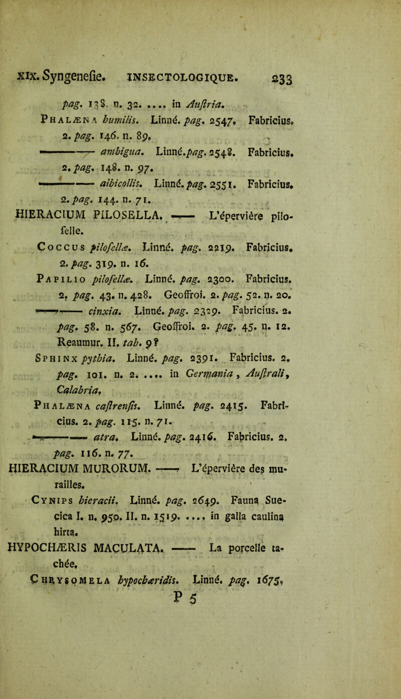 pag. 13 S, n. 32 in Aujlria. Phalæna humilis, Linné.pag. 2547, Fabricius. 2. />*?£. 146, n. 89, — ambigua. Linné./>^. 2548. Fabricius. 2. 148. n. 97. »»■1 aibicollis. Linné, 2551. Fabricius. 2.144. n. 71. HIERACiüM PILOSELLA, —. L’épervière pilo- felle. Coccus pilofellœ. Linné, pag. 2219. Fabricius. 2. 319. n. 16. Papilio pilofellœ. Limé. pag. 2300. Fabricius. 2. 43. n. 428. Geoffroi. 2. pag. 52. n. 20. *-*—*■? cinxia. Linné, pag. 2329. Fabricius. 2. pag. 58. n. 567. Geoffroi. 2. pag. 45. n. 12. Reamnur. IL tab. 9? Sphinx pythia. Linné. pag. 2391. Fabricius. 2» pag. 101. n. 2. .... in Germania , Aufraliy Cqlabriaf Phalæna cafîrenfîs. Linné, 2415. Fabri- cius. 2. 115. n. 71. -tt atra. Linné, pag. 2416. Fabricius. 2. pag. 116. n. 77. tîIERACIUM MURORUM. ? L’éperviêre des mu* railles. Cynips bieracii, Linné, pag. 2649. Fauna Sue- cica I. n. 950. II. n. 1519 in galla caulina hirta. HYPOCHÆRIS MACULATA. La porcelle ta- chée, Ç heysoMela bypocbœridis. Linné, pag. 1675, p 5