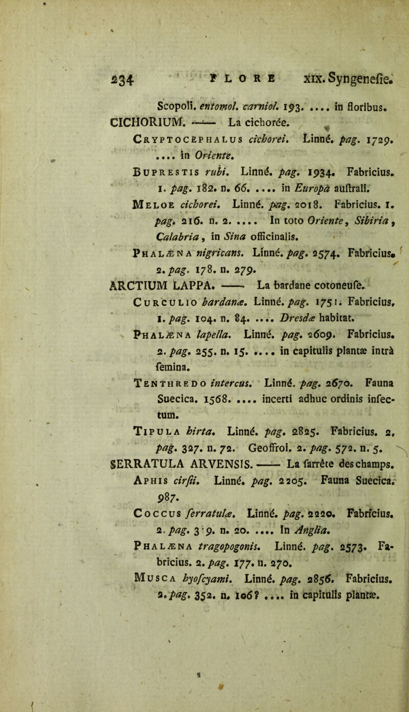 Scopoli. entomol. carniol’. 193. .... in floribus. CICHORIUM. ——- La cichorée. Cryptocèphalus cichorei. Linné, pag. 172p. .... in Orienté. Buprestis rubi. Linné, pag. 1934. Fabricius. 1. pag. 182. n. 66. .... in Europâ auftrali. Meloe cichorei. Linné, pag. 2018. Fabricius. 1. pagk 21(5. n. 2. .... In toto Oriente, Sibiria, Çalabria, in Sina officinalis. P h a l æ n a nigricans. Linné, pag. 2574. Fabricius. 2. pag. 178. n. 279. ARCTIUM LAPPA. La bardane cotoneufe. C u r c u l 1 o bardanæ. Linné, pag. 175». Fabricius, 1. pag. 104. n. 84. .... Dresdœ habitat. Phalæna lapeïla. Linné, pag. 2609. Fabricius. 2. pag. 255. n. 15 in capitulis planta? intrà femina. Tenthredo intercus. Linné, pag. 267o. Fauna Suecica. 1568 incerti adhuc ordinis infec- tum. Tipula hirta. Linné, pag. 2825. Fabricius. 2. pag. 327. n. 72. Geoffroi. 2. pag. 572. n. 5. SERRATULA ARVENSIS. La farrête deschamps. Aphis cirfii. Linné, pag. 2205. Fauna Suecica. 987. Coccus ferratula. Linné, pag. 2220. Fabricius. 2.pag. 3 9. n. 20 In Anglia. Phalæna tragopogonis. Linné, pag. 2573. Fa- bricius. 2. pag. 177. n. 270. Musc a hyofcyami. Linné, pag. 28$6. Fabricius. fl •pag. 352. n. 106? .... in capitulis planta?.