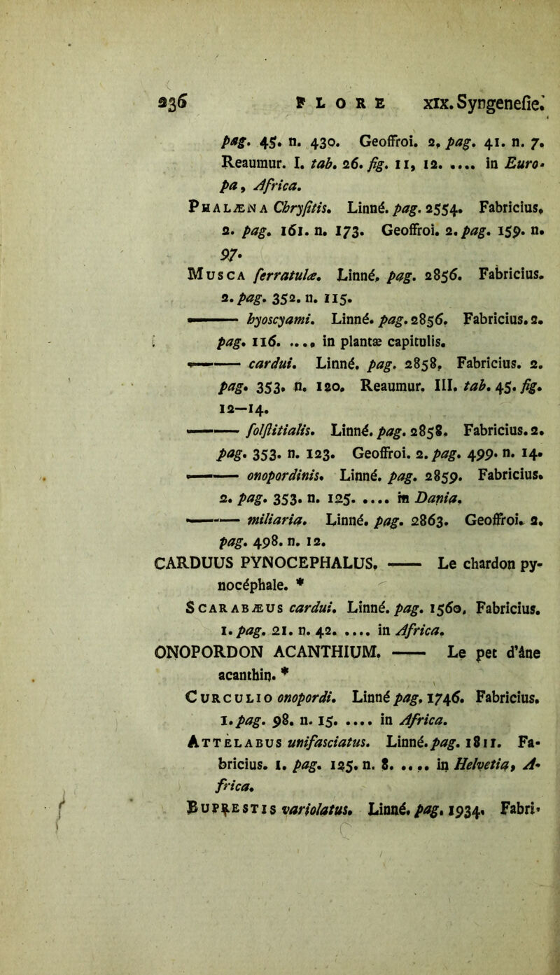 ■c ■ pag. 45* n* 430. Geoffroi. 2, pag. 41. n. 7. Reaumur. I. tab. 26. fig. 11, 12. .... in />£, Africa. Phalæna Chryfitis. Linné.pag. 2554. Fabricius. 2. />*£. 161. n. 173. Geoffroi. 2. pag. 15p. n. 97- Musca ferratulœ. Linné, pag. 2856. Fabricius. 2. pag. 352.11. 115- ■■ » byoscyami. Linné, pag. 2%$6. Fabricius. 2. I pag. 116 in plantæ capiculis. cardui. Linné, pag. 2858, Fabricius. 2. pag. 353* n. 120. Reaumur. III. tab. 45. fig. 12—14. ——folflitiaîh. Linné, pag. 2858. Fabricius. 2. pag. 353. n. 123. Geoffroi. 2.pag. 499. n. 14. onopordinis. Linné, pag. 285p. Fabricius. 2. pag. 353. n. 125 m Dania, — miliaria. Linné, pag. 2863. Geoffroi. 2. pag. 498. n. 12. CARDUUS PYNOCEPHALUS, Le chardon py- nocéphale. * S car abæus cardui. Linné, pag. 1560, Fabricius. 1. pag. 21. n. 42 in Africa. ONOPORDON ACANTHIUM. Le pet d’âne acanthin» * C u R c u l 1 o onopordi. Linné pag. 1746. Fabricius. I. pag. 98. n. 15 in Africa. Attelabus unifasciatus. Linné.pag. 1811. Fa- bricius. 1. pag. 125. n. 8. .... in Helvetia9 A* frica. Bup^estis variolatuu Linné.pag. 1934, Fabn* ' ' ' C'' '