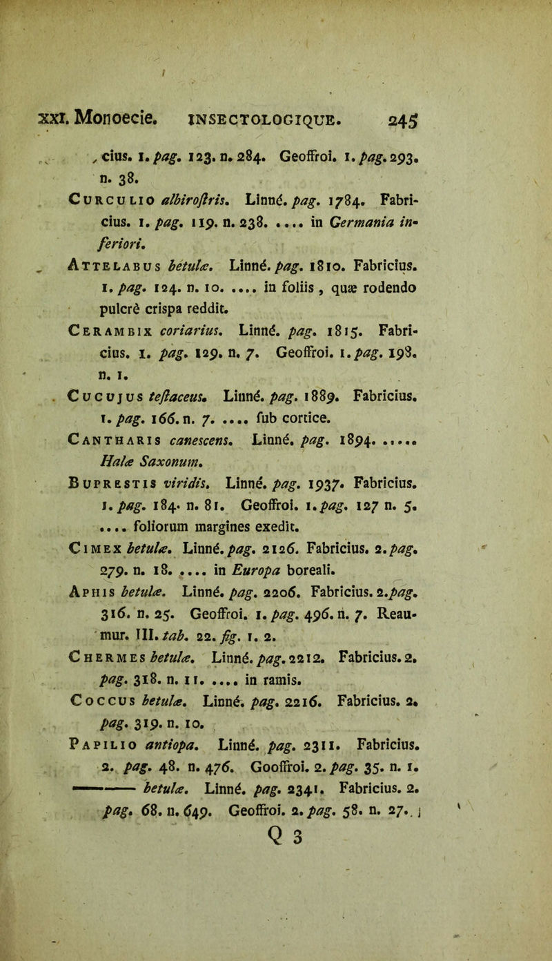 / xxi. Monoecie. ïnsectologiqub. 245 , cius. 1. pag. 123. n. 284. GeofFroi. 1. pag. 293. n. 38. Curculio albirojlris. Linné.pag. 1784. Fabri- cius. 1. pag. 119. n. 233 in Germania in- feriori. Attelabus betulœ. Linné. pag. 1810. Fabricius. 1. pag. 124. n. 10. .... in foliis , quæ rodendo pulcrè crispa reddit. Cerambix coriarius. Linné, pag. 1815. Fabri- cius. 1. pag. 129. n. 7. GeofFroi. 1 .pag. 198. n. 1. C u c u j u s teflaceus. Linné, pag. 1889. Fabricius. T. pag. 166. n. 7 fub cortice. Cantharis canescens. Linné, pag. 1894. ..... Halœ Saxonum. Buprestis viridis. Linné, pag. 1937. Fabricius. 1. /tfg. 184. n. 81. GeofFroi. 1 .pag. 127 n. 5. .... foliorum margines exedit. Cimex betulœ. Linné.pag. 2126. Fabricius. 2.pag. 279. n. 18. .... in Europa boreali. Aphis betulœ. Linné, pag. 2206. Fabricius. 2.pag. 316. n. 25. GeofFroi. 1. pag. 495. h. 7. Reau- mur. III.tab. 22. fig. i. 2. C h er m es betulœ. Linné. />*£. 2212. Fabricius. 2. 318. n. 11 in ramis. Coccus betulœ. Linné, pag. 2216. Fabricius. 2* pag. 319. n. 10. Fapilio antiopa. Linné, pag. 2311. Fabricius. 2. pag. 48. n. 476. GoofFroi. 2. pag. 35. n. 1. — betulœ. Linné, pag. 2341. Fabricius. 2. />*£. <58. n. 649. Geofïroi. 2.58. n. 27.. j