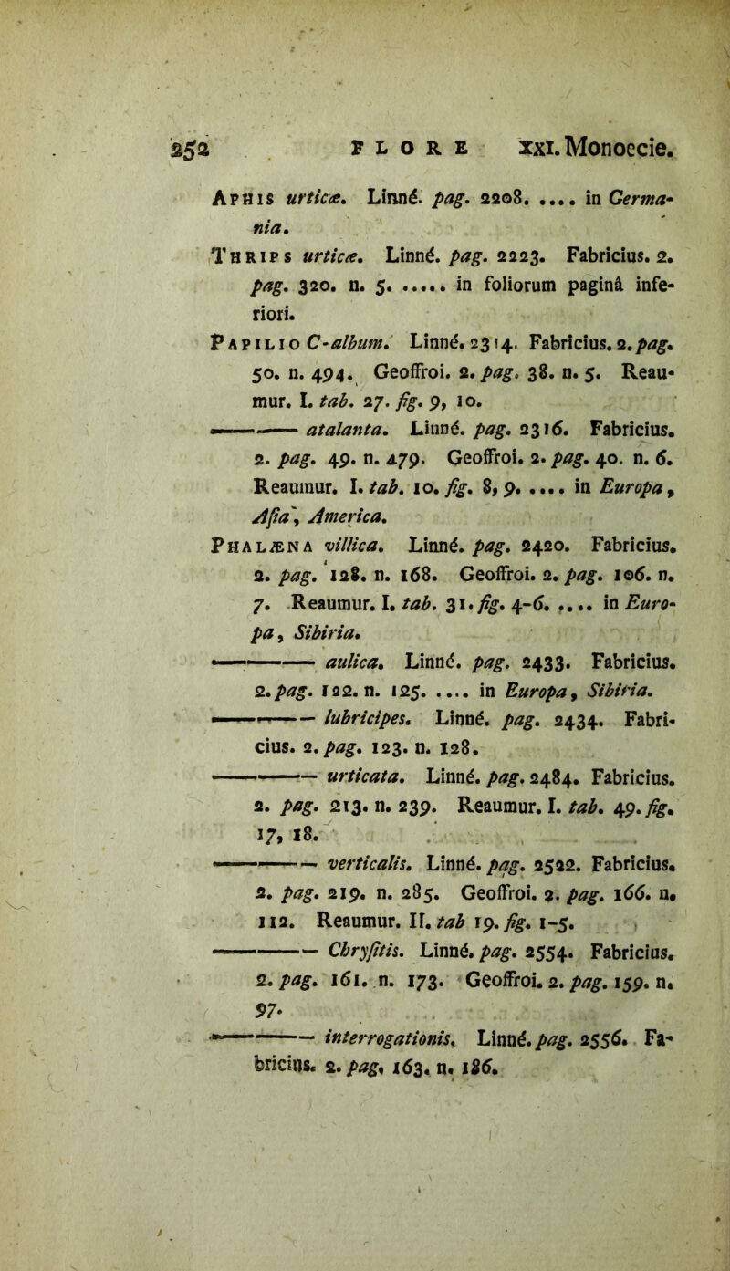 Aphis urtica. Linné, pag. 2208 in Germa• nia. Thrips urtiue. Linné, pag. 2223. Fabricius. 2. 320. n. 5. ..... in foliorum paginâ infe- riori. P A p 1 l 1 o C-album. Linné. 2314. Fabricius. 2.pag. 50. n. 494. Geoffroi. 2. 38. n. 5. Reau- mur. I. tab. 27. /g. 9, 10. —— atalanta. Linné, pag. 23\6. Fabricius. 2. 49. n. 479. Geoffroi. 2. pag. 40. n. 6. Reaumur. I. tab. \o. fig. 8,9 in Europa, Afia\ America. Phalæna villica. Linné, pag. 2420. Fabricius. 2. pag. 128. n. 168. Geoffroi. 2. pag. 106. n. 7. Reaumur. I. tab. $1* fig. 4-6. .... in />£, Sibiria. .,—— au/ica. Linné, 2433. Fabricius. 2.pag. 122. n. 125 in Europa, Sibiria. ——— lubricipes. Linné. />*£. 2434. Fabri- cius. 2. pag. 123. n. 128. urticata. Linné, pag. 2484. Fabricius. 2. pag. 213. n. 239. Reaumur. I. tab. 49. fig. 37,18. verticalis. Linné, pag. 2522. Fabricius. 2. pag. 219. n. 285. Geoffroi. 2. pag. 166. n« 112. Reaumur. IF. tab 19. fig. 1-5. Chryfitis. Linné, pag. 2554. Fabricius. 2. pag. 161. n. 173. Geoffroi. 2. pag. 159. n. S>7* * interrogations* Linné.pag. 2556. Fa- bricius. s .pag* 163. n. 126.