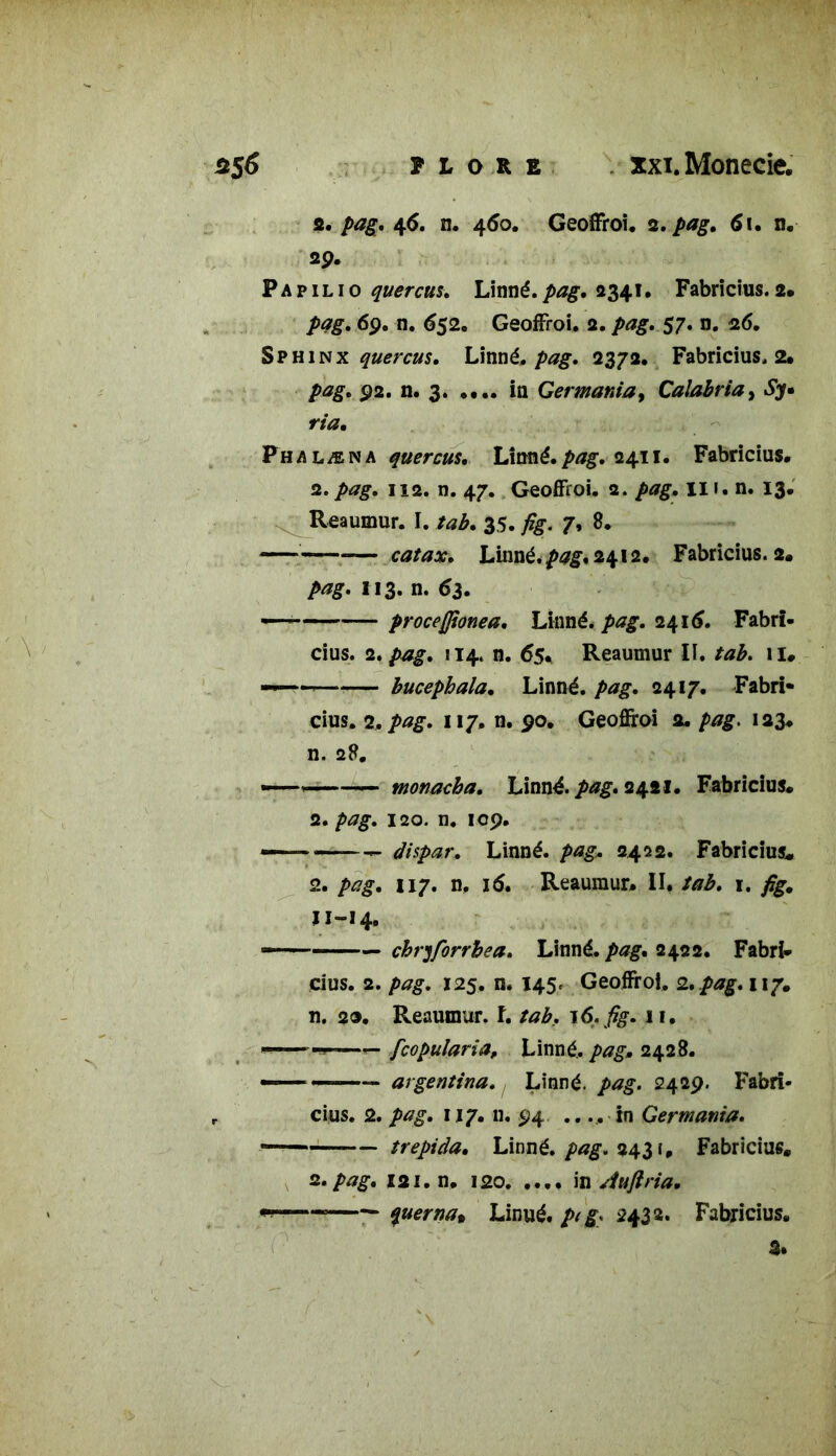 2. pag. 46. n. 460. Geoffroi. 2. pag. 6i. n. 29. P a p 1 l 10 quercus. Linné, 2341. Fabricius. 2. pag, 69. n. 652. Geoffroi. 2. />*£. 57. n. 26. Sphinx quercus, Linné, pag, 2372. Fabricius. 2. 92. n. 3 in Germante, Calabria, £7. ria. Phalæna quercus, Limé. pag. 2411. Fabricius. 2. 112. n. 47. Geoffroi. a. pag. Ili.n. 13. Reaumur. I. tab. 35. fig- 7» B. ——«— catax. hSmé.pag, 2412. Fabricius. 2. M?. H3* n. 63. -— proceffionea. Linné, pag, 2415. Fabrï- cius. 2, pag. 114. n. 65. Reaumur II. tab. il# — bucephala. Linné. />*#. 2417. Fabri- cius. 2, pag, 117. n. 90. Geoffroi 2. pag. 123. n. 28. —— '——— monacha. Linné. 2421. Fabricius. 2. pag, 120. n. 109. — «——- dispar. Linné, pag. 2422. Fabricius. 2. />;?£. 117. n. 16. Reaumur. II. tab. 1. ïi-14. —— 1 — chryforrbea. Linné, pag. 2422. Fabri* cius. 2. /><?£. 125. n. 145. Geoffroi. 2. pag,n?. n. 29. Reaumur. î. tab, 16. fig. 11. «— — fcopularia, Linné, pag. 2428. ——= argentina. Linné, pag. 2429. Fabri- cius. 2. pag. 117. n. 94 ...... in Germatiia. trépida. Linné, pag. 2431. Fabricius. 2. pag. ini.n. 120. .... in Aujlria. ——— querna* Linué. p( g* 2432* Fabricius. 3.