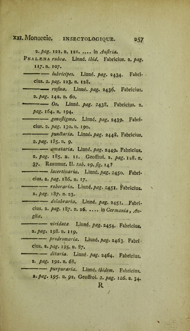 î2.pag. 121. n. 121. .... in Aujîria. Phalæn a rubea. Linné, ièid. Fabricius. 2. pag» 117. n. 107. lubricipes. Linné, pag. 2434. Fabri* dus. 2. pag. 12$. n. 128. rufina. Linné, pag. 2436. Fabricius. 12. pag. 142. n. 6o. ~ 00. Linné. 2438. Fabricius. 2. 164. n. 194. — — gonoftigma. Linné, pag. 243p. Fabri- cius. 2. />#£. 130. n. ipo. punàaria. Linné. /*£. 2448. Fabricius. 2. />*£. 185. n. p. —— amataria. Linné, pag. 244p. Fabricius. 2. pag. 185.0. 11. GeofFroi. 2. pag. 128. n. 37. Reaumur. II. tab. 2y.fig, 14? lacertinaria. Linné, pag. 2450. Fabri* cius. 2. pag. i8<5. n. 17. — roboraria. Linné, pag. 2451. Fabricius. 2. pag. 187, n. 23. —— dolabraria. Linné. 2451. Fabri- cius. 2. 187. n. 26. .... inGermania, An~ glia. viridata Linné. 2454. Fabriciui. a. pag. ip8. n. up. “ — prodromaria. Linné, pag. 2463. Fabri cius. 2. /V7£. 195, n. 87. dit aria. Linné - pag. 2464. Fabricius. 2. />/?£. ip2. n. 68. * purpuraria. Linné, ibidem. Fabricius. Pag* IP5* P2, Geoffroi. 2. />#£, 125. n. 34, R