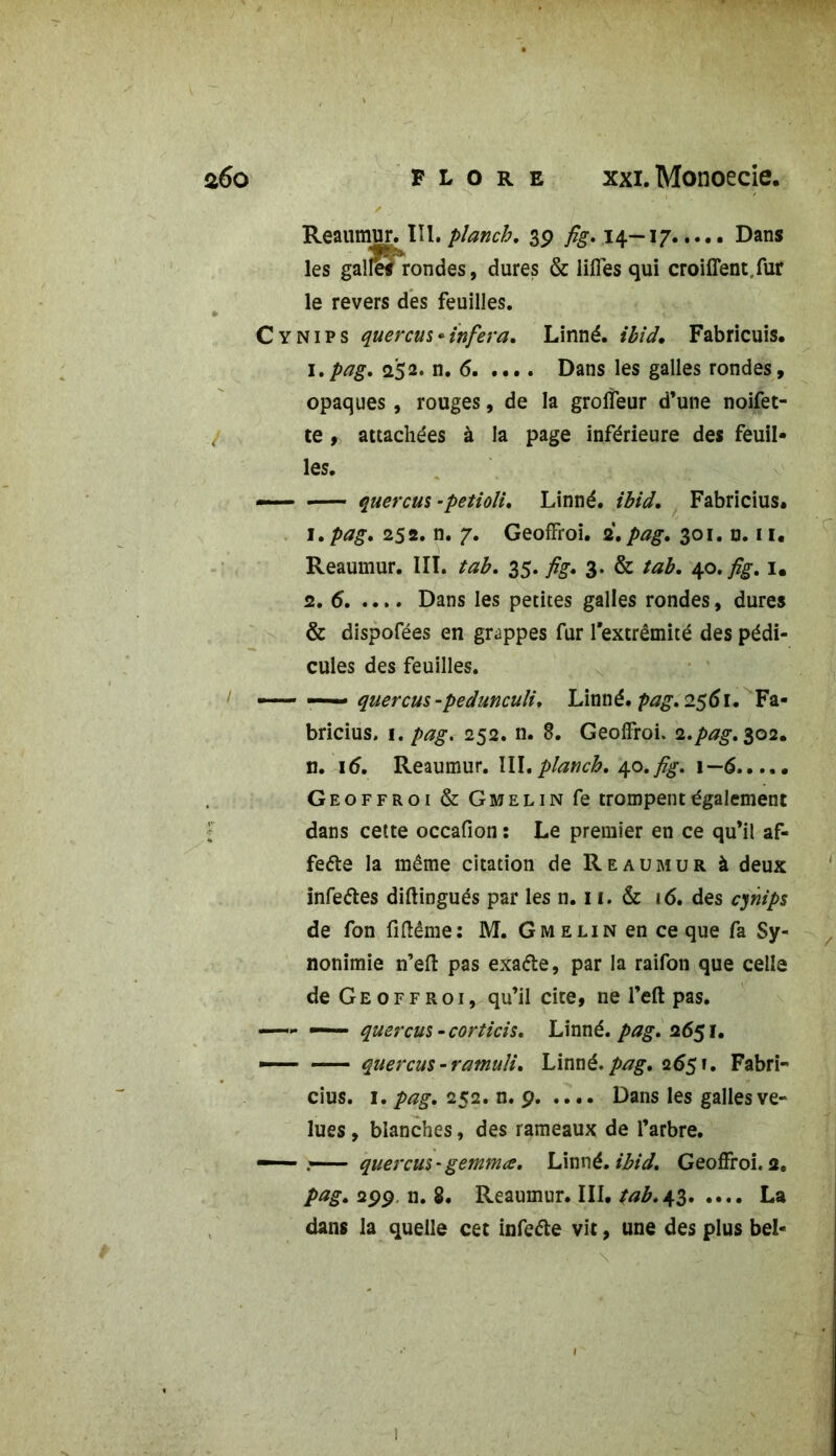 Reaumur. Iïl.planch. 39 ^.14-17 Dans les galifs rondes, dures & liffes qui croiflent/ur le revers des feuilles. C y Ni P s quercus*inféra. Linné, ibid. Fabricuis. 1. pag. 252. n. 6 Dans les galles rondes, opaques , rouges, de la groffeur d’une noifet- te , attachées à la page inférieure des feuil- les. — quercus -petioli, Linné, ibid. Fabricius. 1 .pag. 252. n. 7. Geoffroi. 2.pag. 301. n. 11. Reaumur. III. tab. 35. fig. 3. & tab. 40. fîg. 1. 2. 6 Dans les petites galles rondes, dures & dispofées en grappes fur l’extrémité des pédi- cules des feuilles. — —- quercus-pedunculi. Linné, pag. 2561. Fa- bricius. 1. pag. 252. n. 8. Geoffroi. 2.pag. 302. n. 16. Reaumur. III.planch. 40.fig. 1—6 Geoffroi & Gmelin fe trompent également dans cette occafion : Le premier en ce qu’il af« fette la même citation de Reaumur à deux infe&es diftingués par les n. 11. & 16. des cynips de fon fiftême: M. Gmelin en ce que fa Sy- nonimie n’efl: pas exaéte, par la raifon que celle de Geoffroi, qu’il cite, ne l’eft pas. —- — quercus -corticis. Linné, pag. 2651. — quercus-ramuli. Linné, pag. 2651. Fabri- cius. 1. pag. 252. n. 9 Dans les galles ve- lues , blanches, des rameaux de l’arbre. — quereus 'gemma. Linné, ibid. Geoffroi. 2. pag. 299 n. 8. Reaumur. III. tab. 43 La dans la quelle cet infetfe vit, une des plus bel- 1