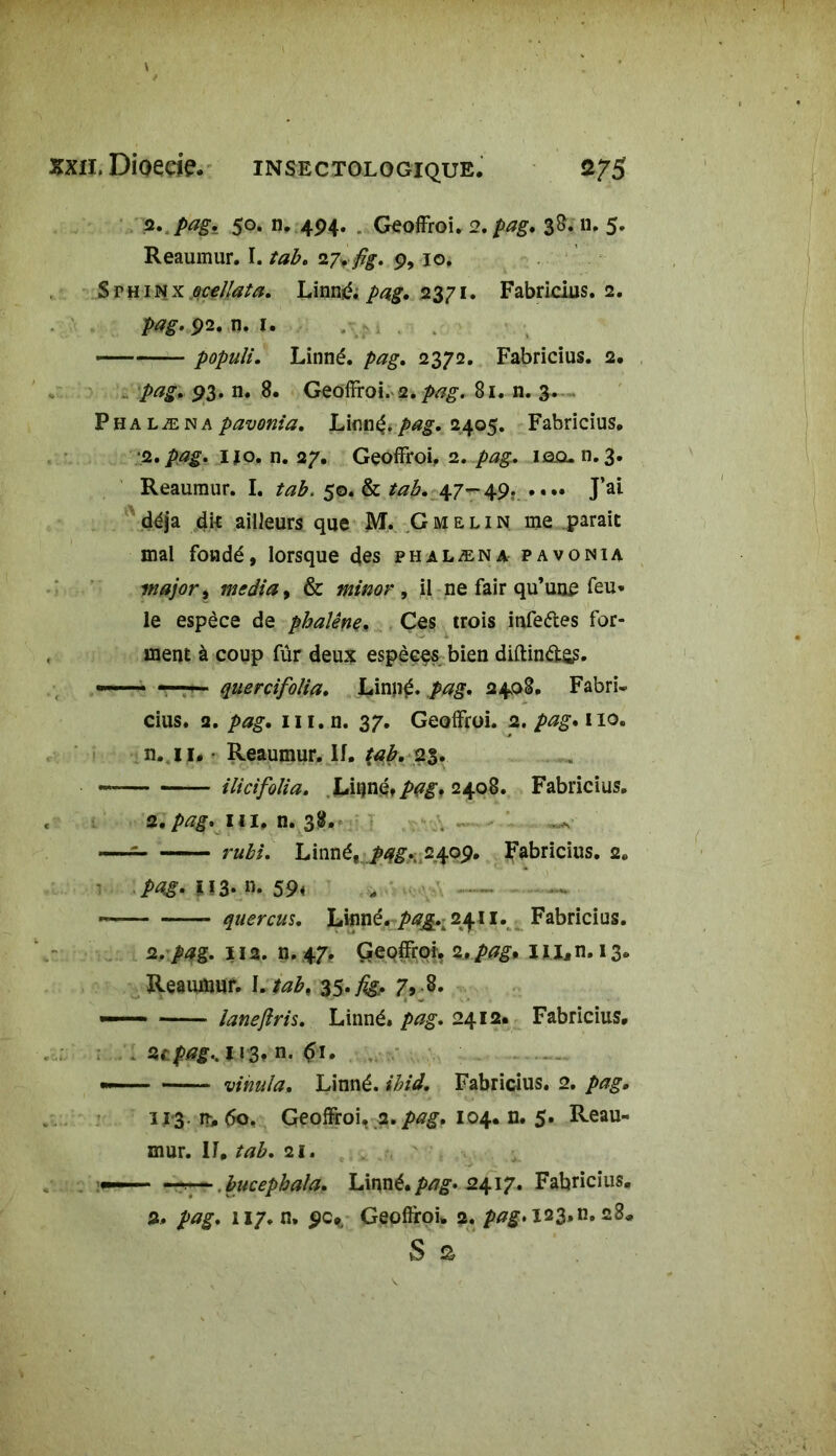 a.,pagi 50. n. 494. . Geoffroi. 2. />^g. 38. n. 5. Reaumur. I. tab. 27rfîg. 9, 10. Svninx oeellata. Linné; pag. 2371. Fabridus. 2. pag. 92. n. 1. — populi. Linné, pag. 2372. Fabridus. 2. 93. n. 8. Geoffroi. 2.81. n. 3. P h a l æ n a pavonia. Linné. />££. 2405. Fabridus. .2. pag. i#o. n. 27. Geoffroi, 1. pag. 10.0.11.3. Reaumur. I. tab. 50. & tab. 47-49. .... J’ai déjà dk ailleurs que M. Gmelin me parait mal fondé, lorsque des phalæna pavonia major, media > & minor 9 il ne fair qu’une feu* le espèce de phalène. Ces trois infeétes for- ment à coup fûr deux espèces bien diftinéte?. — —— quercifolia. Linné. M?. 2408. FabrL cius. 2. /wg. m. n. 37. Geoffroi. 2. /><?£. 110. n. 11. Reaumur. If. tab. 25. «■ ilicifolia. Linné» 2408. Fabricius. 2. pag. m. n. 38. —: Linné, /4g. 2409. Fabricius. 2e .pag- î!3- m 59* , - ~ quercus. Linné, pag.^ 2411. Fabricius. 2, pag. 112. n. 47, Geoffroi. 2.,.pag* 1 U, n. 13. Reaumur. I. tab. 35,figf 7, .8. ——1 ianeftris. Linné, pag. 2412* Fabricius. Ztpag».113. n. 61. — vinula. Linné, ihid. Fabridus. 2. pag, U‘3- n, 60. Geoffroi. a .pag. 104. n. 5. Reau- mur. IL tab. 21. —r—. bucephala. Linné, pag. 2417. Fabricius. 2. pag. 117. n. 90., Gepffroi. 2. pag»I23»n. 28*