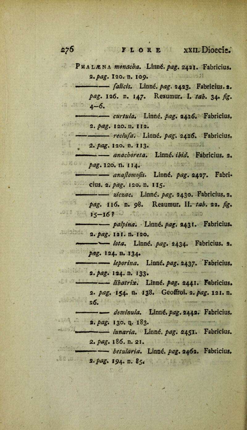 Phalæna lÂmé'pag. 2421. Fabricius. 2. pag. 12o. n. 109. ■ ■ - falicis. Linné, pag. 2423. Fabricius. s» pag. 126. n. 147, Reaumur. I. tab. 34. fig. 4-6. curtula. Linné. /><?£. 2426. Fabricius. 2. /*7£. 120. n. II 2. recîufa. Linné. 2426. Fabricius. 2. /vî£. 120. n. 113. — anachoreta. Linné. Fabricius. 2. />*£. 120. n. 114. anaftomofis. Linné, pag. 2427. Fabri- cius. 2. pag. 120. n. 115. ziczac. Linné. /><*£. 2430. Fabricius. 2. 116. n. 98. Reaumur. IL /*£. 22. fig» 15-16? palpina. Linné, pag. 2431. Fabricius. 2. pag. la 1. n. 120. Iota. Linné. />^. 2434. Fabricius. 2. />/?£. 124.11. 134. leporina. Linné, pag. 2437. 'Fabricius. 2. pag. 124. n. 133. libatrix. Linné, pag. 2441. Fabricius. 2» pag. 154. n. 138. Geojfroi. 2./>^. 121. n. 26. — âominula. Linné, pag. 2442. Fabricius. a. pag. 130. n. 183. îunaria. Linné, pag. 2451. Fabricius. 2. pag. 186. n. 21. « betularia. Linné, pag. 2462. Fabricius.