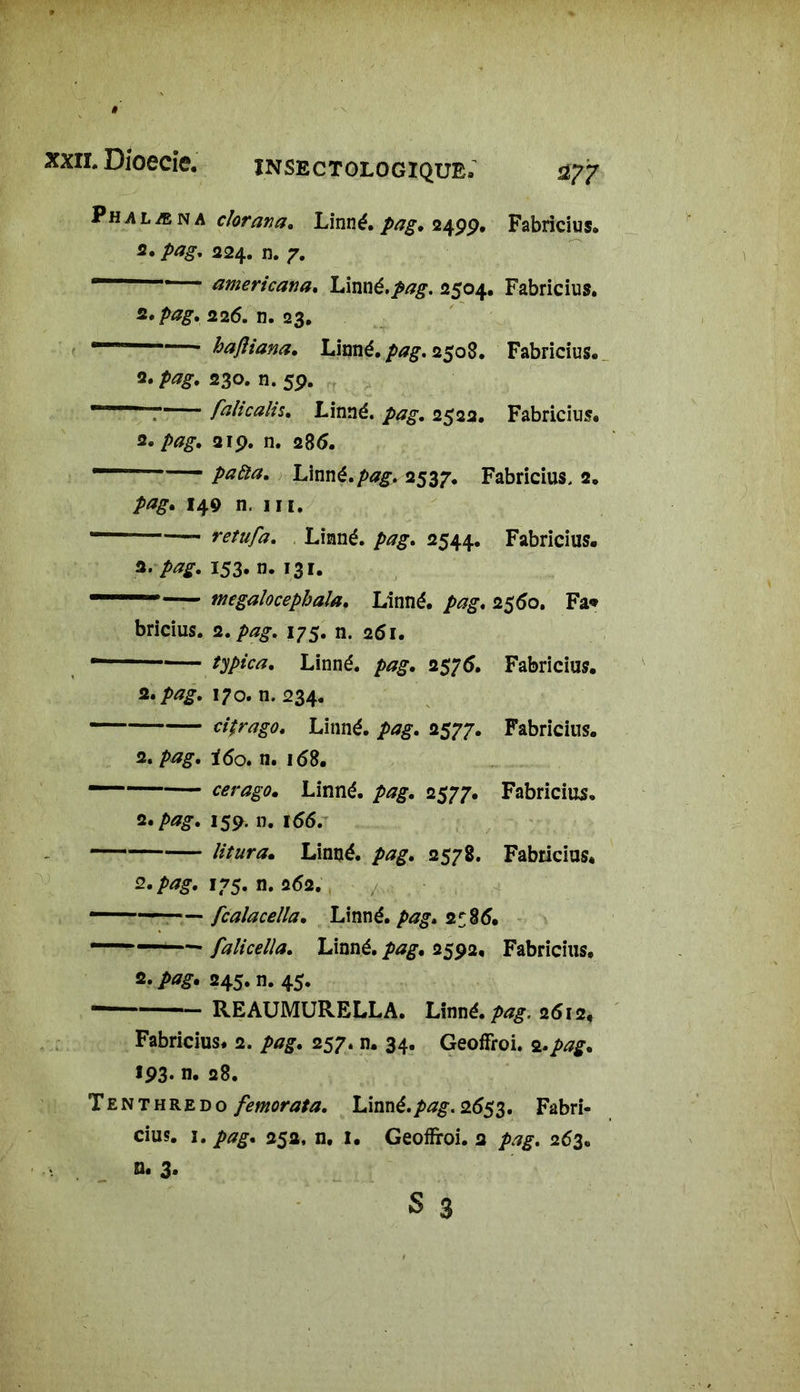 Phalæn a clorana. Linné, pag. 249p. Fabricius. 2. 224. n. 7. — americana. Linné.^#. 2504. Fabricius. z»pag. 226. n. 23. —— hajîiana. Linné. 2508. Fabricius. 2. 230. n. 59. ' falicalh. Linné. ■<p^. 2522. Fabricius. z* pag. 219. n. 286. — paiïa. Linné.pag. 2537. Fabricius, 2. pag. 149 n. in. retufa. Linné. 2544. Fabricius. 3. pag. 153. n. 131. — ntegalocephala. Linné, pag. 2560. Fa* bricius. 2. pag. 175. n. 261. • Linné. />*£. 2575. Fabricius. 2./>*£. 170. n. 234. cjfrag0t Linné, pag. 2577. Fabricius. 2. pag. i6o. n. 168. cerago. Linné. />^. 2577. Fabricius. 2./»^-. 159. n. 166. litura. Linné, pag. 2578. Fabricius* 2. pag. 175. n. 262. ——— fcalaceîla. Linné. 2586. falicella. Linné, pag. 2592, Fabricius. 2. />*£. 245. n. 45. — — REAUMURELLA. Linné, pag, 2612. Fabricius. 2. />/7£. 257. n. 34. GeofFroi. 2.pag. 193- n. 28. Tenthredo femorata. Linné.pag. 2653. Fabri- cius. 1. pag. 252, n. 1. Geoffroi. 2 263. Q. 3.