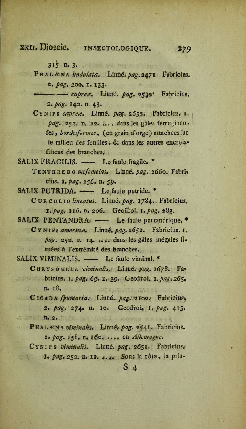 3^ n. 3. Phalæna iindulata. Linné, pag. 2471, Fabricius. 2. pag. 203. n. 133. — capreœ. Linné, pag, 2532* Fabricius. 2, pag. 140. n, 43. Cynips câpre#. Linné, pag. 2652. Fabricius. 1. pag. 252. n. 12. i... dans les gâles ferrugineu» fes, borcleiformes, (en grain d’orge) attachées fur le milieu des feuilles* & dans les autres excrois- fances des branches. SALIX FRAGILIS. Le faule fragile. * Tenthredo mefomelas• Linné.pag. 2660. Fabri* cius. 1. pag. 256. n. 59. SALIX PUTRIDA. Le faule putride. * C u R c u l 1 o lineotus. Linné, pag. 1784.. Fabricius. 1. pag. 116. n. 206. GeofFroi. 1.pag. 283. SALIX PENTANDRA. Le faule pentandrique. * Cynips amerinœ. Linné, pag. 2652. Fabricius. 1. pag. 252. n. 14 dans les gâles inégales (i- tuées à l’extrémité des branches. SALIX VIMINALIS. Le faule viminal. * Chrysomela viminalh. Linné, pag. 1678. Fa- bricius. 1 .pag. 69. n. 39. Geoffroi. 1.pag.265, n. 18. C ic a d a fpumaria. Linné, pag. 2io2.‘ Fabricius* 2. pag. 274. n. 10. Geoffroi* I. pag. 415. n. 2. Phalæn& viminalh. Linné*pag. 2541. Fabricius* 2. pag. 158. n. 160. ...< en Allemagne. Cynips üiminalis. Linné, pag. 2651. Fabricius. I» pag. 252. n. Sous la côte, la pria-